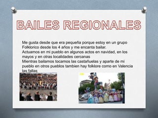 Me gusta desde que era pequeña porque estoy en un grupo
Folklorico desde los 4 años y me encanta bailar.
Actuamos en mi pueblo en algunos actos en navidad, en los
mayos y en otras localidades cercanas
Mientras bailamos tocamos las castañuelas y aparte de mi
pueblo en otros pueblos tambien hay folklore como en Valencia
las fallas
 