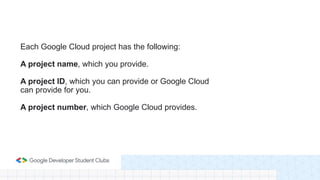 Each Google Cloud project has the following:
A project name, which you provide.
A project ID, which you can provide or Google Cloud
can provide for you.
A project number, which Google Cloud provides.
 