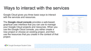 Google Cloud gives you three basic ways to interact
with the services and resources.
The Google cloud console provides a web-based,
graphical user interface that you can use to manage
your Google Cloud projects and resources. When you
use the Google Cloud console, you either create a
new project or choose an existing project, and then
use the resources that you create in the context of that
project.
Ways to interact with the services
 