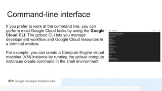 If you prefer to work at the command line, you can
perform most Google Cloud tasks by using the Google
Cloud CLI. The gcloud CLI lets you manage
development workflow and Google Cloud resources in
a terminal window.
For example, you can create a Compute Engine virtual
machine (VM) instance by running the gcloud compute
instances create command in the shell environment.
Command-line interface
 