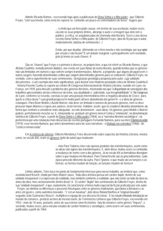Admite Ricardo Ramos - escrevendo logo após a publicação de Dona Sinhá e o filho padre - que Gilberto
Freyre, "com sua novela, como seria de esperar-se, confunde um pouco os comentadores de livros". Sugere que:

                                    ... o efeito que um livro pode causar, em termos de sua aceitação, muitas vezes
                                    excede os seus próprios limites, abrange o autor e a imagem que dele tem o
                                    público, a crítica, as arquibancadas da chamada vida literária. Será o caso desse
                                    recente Dona Sinhá e o filho padre, de Gilberto Freyre, obra de ficção que o autor,
                                    modestamente, batizou de seminovela./.../

                                    Então, por que duvidar, afirmando ser o livro novela e não sociologia, por que optar
                                    por ensaio e não ficção? É um debate marginal, e principalmente sem novidade,
                                    pois já temos as suas chaves. 19

         São as "chaves" que Freyre é o primeiro a oferecer, no próprio livro, a que irá referir-se Ricardo Ramos, e que
Afrânio Coutinho, metodicamente didático, nos revela em suas Notas de teoria literária, quando lembra que os gêneros
não são limitados em número e que sofrem sempre transformações. Adverte, a propósito, que alguns desaparecem e
outros surgem, havendo deteminados estilos que exigem determinados gêneros para se realizarem. Gilberto Freyre, na
verdade, com o experimento de suas seminovelas - designação genológica proposta pelo autor, cuja validade
discutiremos - é um exemplo dos mais significativos, para ilustrar este moderno postulado crítico de Afrânio Coutinho.20
  Helena Parente Cunha se reporta ao célebre III Congresso Internacional de História Literária, reunido em Lyon, na
França, em 1939, para discutir o problema dos gêneros literários, mostrando-nos que "a disparidade de concepções dos
trabalhos apresentados atesta o interesse do tema, sua atualidade e, sobretudo, sua inesgotabilidade".21 No Congresso
de Lyon, conforme se recorda, concluiu-se por uma posição intermediária entre a negativa absoluta de Croce - para
quem a crítica devia "i suoi grandi progressi in molta parte all'aver abandonato dei generi"22 - e a idéia de gêneros
estanques. Para René Wellek e Austin Warren, não deve ser limitado o número de possíveis gêneros, nem se deve
procurar impor ditames e regras aos autores, neste terreno. Validam, assim, que os criadores literários denominem, da
forma que venham a considerar mais adequada - ou não denominem - suas obras. Os gêneros, para Wellek e Warren
podem, perfeitamente mesclar-se. E, misturando-se, produzir um gênero novo.23 Como a "eminovela", na denominação
sintética de Gilberto Freyre, a partir de Dona Sinhá e o filho padre (1964), ou a "narrativa literário-sociológica", na
preferência por uma rotulação mais discursiva do escritor português Fernando Namora, para seu livro Estamos no vento
(1974); esse mesmo Namora, que antes denaminara outra de suas narrativas - o Diálogo em setembro (1966) - de
"crônica romanceada".

       Em A retórica do silêncio, Gilberto Mendonça Teles discorrendo sobre aspectos da História Literária, mostra
como, no século XIX, eram os gêneros (grifo do autor) que mudavam:

                                    ... mas Para Todorov estes são apenas produtos das transformações, assim como
                                    as obras são signos das transformações. E, além disso, muitas vezes se confundiu
                                    a mudança de nome com a dos gêneros. Já no século XX os formalistas divergiam
                                    sobre o que mudava em literatura. Para Tomachevski são os procedimentos: cada
                                    época procede diferente da outra. Para Tyianov, o que muda são as funções e as
                                    formas: as formas mudam de função, as funções mudam de forma.24

         Linhas adiante, Teles toca em ponto de fundamental interesse para nosso trabalho, ao lembrar que, como
assinala karel Kosích; citado por Hans Robert Jauss, "toda obra artística possui um caráter duplo, dentro de sua
unidade inseparável: é a expressão da realidade, mas também conforme a realidade, que não existe ao lado da obra ou
antes da obra, mas exclusivamente dentro desta".25 O caráter "duplo" das seminovelas de Gilberto Freyre, dentro de
sua "unidade inseparável", é que, exatamente, irá caracterizar a forma muito especial da ficção praticada por este autor.
 Freyre, ao eliminar as diferenças e possíveis hierarquias entre os gêneros tradicionais, questiona a literatura e as
artes em geral e, como autêntico inovador - "c' est un novateur", dele disse Roland Barthes,26 "original inovador",
segundo João Guimarães Rosa 27 - multiplica o espago do seu discurso ficcional. E no estudo intitulado Introdução ao
mundo do romance - prefácio ao livro do mesmo nome, de Temístocles Linhares que Gilberto Freyre, escrevendo em
1953 - mais de 10 anos, portanto, antes de sua estréia como ficcionista - fala do romance como gênero "impuro", e
servindo, muitas vezes, para veicular estudos de caráter histórico e sociológico, como ocorre em suas seminovelas,
publicadas a partir de 1964:
 