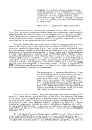 tal modo que eles se conformem, assim apresentados, mais com a
                                             realidade do que com ela os mesnos fatos se conformam /... / encontro
                                             afirmativas de um método com o qual, até certo ponto, coincide, dentro de
                                             seus limites, o meu, de ensaísta, e agora seminovelista. Ensaísta e
                                             seminovelista quase sempre historiador ou antropólogo ou sociólogo na
                                             sua ciência ou no seu saber e, não raro, ibericamente autobiográfico na
                                             sua espressão literária. /... /

                                             Não sou escritor - se é que sou escritor - fácil de ser classificado. 79

         Gide ansiava fazer um romance de um novo tipo, como ninguém havia feito - "nul ne I'a plus donné" - um
romance "puro", que seria, em certa medida - a considerarmos a teorização dos dois autores - o oposto da proposta da
seminovela gilbertiana: que seria "mista", embora nem por isto, "inferior às novelas puras". É o que escreve Gilberto
Freyre na "Nota do autor" com que abre a continuação da estória de Paulo Tavares (ODP, 2). Mas tal qual Gide,
querendo que a fórmula fosse inovadora: "novela de um novo tipo", e chamando-a de "seminovela, não por lhe faltar
parte de sua virtude mas por se apresentar enriquecida em sua perspectiva".

         Na verdade, atingiriam os dois - pelos caminhos próprios, distintamente individuais - a mesma meta artística:
reaízariam, Gide com o seu romance-ensaio - produto também, necessariamente, "híbrido" e não "puro", se
considerarmos algum fundamento da genologia literária - e Freyre, com a sua seminovela, tipos originais de ficção em
que renovam, cada qual a seu modo, uma determinada técnica, que é basicamente a mesma e comum a tantos outros
autores, conforme vimos, através dos séculos; passando - e nesse passar, enriquecendo-se - de uma obra para outra,
de uma arte para outra, de Shakespeare e Cervantes a Defoe, de Fielding a Balzac, de Jarry e Brecht, de Goddard a
Glauber Rocha. Na verdade, todo texto é feito de outros textos, toda arte de outras artes. Assim, uma obra poderá ser
colocada ao lado de várias outras - encontrando-se no conjunto certos pontos afins - sem que se vá impIicitar, por isto,
a idéia de plágio. Examinamos, a propósito, como o próprio Freyre se refere ao assunto, tratando especificamente de
Shakespeare e de Proust. Silviano Santiago, no ensaio provocativamente intitulado "Eça de Queirós, autor de Madame
Bovary", em que nos remete para o problema da intertextualidade, conforme a conceituação de Jacques Derrida, não
apenas estabelece as aproximações observadas entre Eça de Queirós e Gustave Flaubert, como, ainda, vincula à sua
análise o problema da criação "em abismo", que vimos analisando:

                                             Esse processo narrativo / ... / a presença no interior do romance de uma
                                             outra obra de ficção que reproduz o romance, ou ainda o fato de que o
                                             romancista dramatiza dentro do romance, isto é, ao nível dos
                                             personagens, o seu ideal, coloca de imediato Eça de Queirós e O primo
                                             Basílio ao lado de uma série de outras obras. André Gide talvez seja o
                                             primeiro que tenha chamado a atenção para o fenômeno que, segundo
                                             ele, se encontra tanto na pintura (os pintores flamengos, Velásquez),
                                             quanto no teatro (Hamlet). Na necessidade de uma etiqueta compara-o ao
                                             processo que encontramos na confecção dos escudos, onde um ponto
                                             central reproduz, em miniatura, o conjunto do escudo.81

          Vejamos, agora, feitas as considerações que nos pareceram necessárias, algumas aproximações significativas
que podem ser estabelecidas entre a ficção de André Gide e a de Gilberto Freyre. Já assinalamos que Gide planejou
fazer, de Eduardo, o porta-voz principal de algumas de suas idéias sobre a arte e o romance - "Je crois qu'il faut mettre
tout cela dans la bouche d'Edouard" - criando, assim, uma espécie de narrativa paralela à ação dramática, e
oferecendo-nos, na verdade, a criação redupIicada, "em abismo": o livro-dentro-do-livro. Em Dona Sinhá e o filho padre,
temos igualmente um personagem - o narrador - que vai escrever um livro também intitulado Dona Sinhá e o fiIho
padre: a própria é "real" Dona Sinhá mostra e esse personagem um recorte de jornal em que "um cronista anunciava,
aliás precipitadamente, o próximo aparecimento de um romance meu", e esse romance "era a estória de Dona Sinhá e
do filho padre". (ODP, 6).

         Em meio á ação dramática, que envolve os personagens Dona Sinhá, José Maria e Paulo, entre outros, está a
narrativa paralela das dificuldades do narrador, que pretende escrever um romance sobre personagens que se
chamam: Sinhá, José Maria e Paulo. Ou seja, os mesmos de Freyre, num livro com o mesmo título da seminovela. O
personagem-escritor - que é uma duplicação de Freyre-, como Eduardo é uma duplicação de Gide - questiona a sua
 