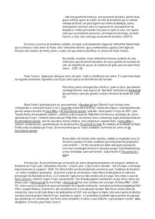 ... vida nem puramente francesa, nem puramente brasileira, porém mista,
                                             quase artificial, quase de estufa, no meio de brasileiros que se vinham
                                             exilando do Brasil, uns para fugirem aos efeitos da Abolição, outros,
                                             monarquistas convictos, para se esquivarem às consequências da
                                             República; e todos procurando criar para si e para os seus, em espaço
                                             como que secretamente parisiense, um tempo fora do tempo, um tanto
                                             francês, é certo, mas como que arcaicamente brasileiro. (ODP,4).

         Em meio a essa leva de brasileiros exilados, irá impor-se ficcionalmente a figura da "sinhazinha" Maria Emília,
que se tornará o "outro amor" de Paulo. Uma "sinhazinha morena", qua o seminovelista sugerirá como digna de
inclusão num romance de Henry James, o autor com que tanto irá identificar-se, através de Paulo Tavares:

                                             Na verdade, assuntos, essas sinhazinhas morenas, produtos de uma
                                             civilização especificamente brasileira, de casas-grandes de fazendas de
                                             café, de engenhos de açúcar, de estâncias de gado, para um outro Henry
                                             James... (ODP, 38).

       Paulo Tavares - duplicação, óbvia por vezes, do autor - muito se identificará com James. É o autor mais citado
na segunda seminovela, figurando a sua ficção como espécie de ideal literário do narrador:

                                             Pois Henry James conseguiu fixar artística e, pode-se dizer, que também
                                             sociologicalmente, uma espécie de "tipo ideal" weberiano de American girl
                                             que permanece uma das grandes criações literárias do século XIX. (ODP,
                                             55).

          Maria Emília é planejada para ser, possivelmente, a Brazilian girl que Gilberto Freyre insinua como
contrapartida à criação jamesiana; é ela a "jeune fille aristocrática do Brasil", menina dos trópicos, contemporânea das
garotas ianques do autor de Daisy Miller e An international episode, seduzido - tanto quanto o Freyre de ODP - pelo
"favorite theme of transatlantic relations", conforme a observação de Philip Rahv. 82 0 interesse sociológico de James,
apontado por Freyre, é também observado por Philip Rahv, na maneira como o romancista anglo-americano retrata em
An international episode, uma de suas obras menos célebres, mas comparável, segundo Rahv, a Daisy Miller e,
também, tematicamente, aproximada por ele da obra-prima The portrait of a lady. As condições de brasilidade de Maria
EmíIia serão ressaltadas por Freyre, da mesma forma que as "native conditions" da heroína de James em An
international episode:

                                             Bessie Alden, the heroine of the narrative, exhibits a remarkable sense of
                                             herself as a product of native conditions by turning down the proposal of
                                             Lord Lambeth. /.../ In this refusal Bessie Alden antecipates bravely the
                                             even more meaningful refusal of a "great personage" (Lord Warburton) by
                                             a more formidable Jamesian heroine - Isabel Archer in The portrait of a
                                             lady.83

          Veremos que, da mesma forma que as heroínas de James despertavam paixões em europeus, também as
brasileiras de Freyre suas "sinhazinhas morenas" - o fazem, pois - é que revela o narrador - "iam à Europa; e na Europa
impressionavam os europeus". (ODP, 55). Maria Emília será declaradamente sensível as suas "condições de brasileira"
- as "native conditions" jamesianas - ao preferir o amor de um brasileiro. Outra Maria Emília poderia ter sido uma
personagem de Machado de Assis, se o criador de Capitu tivesse tido contato com a Europa: teria então, o autor de
Dom Casmurro, conforme sugere Freyre, possivelnente, "nos deixado páginas semelhantes às que Henry James nos
deixou sobre a American girl do seu tempo: a American girl nos seus contatos com a Europa. As Daisy Miller". (ODP,
55). James passa à categoria de quase personagem da segunda seminovela - num plano próximo ao ocupado por Dom
Vital e Joaquim Nabuco, na primeira - tão constantemente é evocado pelo narrador. Não há um retrato íntimo do
romancista, como os do frade-Bispo e do abolicionista em DSP, mas sua figura se impõe como uma espécie de ideal do
narrador como do próprio Gilberto Freyre, podendo-se sugerir - e o seminolista irá admitir expressamente tal sugestão -
que gostaria de ser considerado "um Henry James brasileiro".84 James é para Gilberto - o personagem-escritor - leitura
obrigatória. O mesmo, para Paulo Tavares:
 