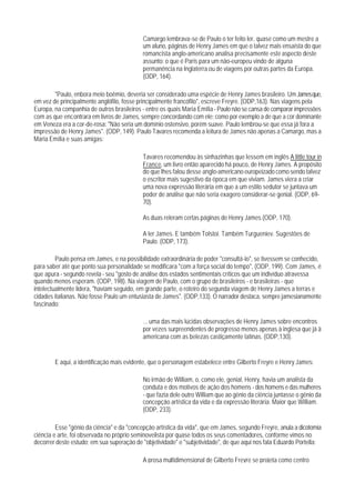 Camargo lembrava-se de Paulo o ter feito ler, quase como um mestre a
                                           um aluno, páginas de Henry James em que o talvez mais ensaísta do que
                                           romancista anglo-americano analisa precisamente este aspecto deste
                                           assunto: o que é Paris para um não-europeu vindo de alguna
                                           permanência na Inglaterra ou de viagens por outras partes da Europa.
                                           (ODP, 164).

        "Paulo, enbora meio boêmio, deveria ser considerado uma espécie de Henry James brasileiro. Um James que,
em vez de principalmente anglófilo, fosse principalmente francófilo", escreve Freyre. (ODP,163). Nas viagens pela
Europa, na companhia de outros brasileiros - entre os quais Maria Emília - Paulo não se cansa de comparar impressões
com as que encontrara em livros de James, sempre concordando com ele; como por exemplo a de que a cor dominante
em Veneza era a cor-de-rosa: "Não seria um domínio ostensivo, porém suave. Paulo lembrou-se que essa já fora a
impressão de Henry James". (ODP, 149). Paulo Tavares recomenda a leitura de James não apenas a Camargo, mas a
Maria Emília e suas amigas:

                                           Tavares recomendou às sinhazinhas que lessem em inglês A little tour in
                                           France, um livro então aparecido há pouco, de Henry James. A propósito
                                           do que Ihes falou desse anglo-americano europeizado como sendo talvez
                                           o escritor mais sugestivo da época em que viviam. James viera a criar
                                           uma nova expressão literária em que a um estilo sedutor se juntava um
                                           poder de análise que não seria exagero considerar-se genial. (ODP, 69-
                                           70).

                                           As duas releram certas páginas de Henry James.(ODP, 170).

                                           A ler James. E também Tolstoi. Também Turgueniev. Sugestões de
                                           Paulo. (ODP, 173).

         Paulo pensa em James, e na possibilidade extraordinária de poder "consultá-lo", se tivessem se conhecido,
para saber até que ponto sua personalidade se modificara "com a força social do tempo", (ODP, 199). Com James, é
que apura - segundo revela - seu "gosto de análise dos estados sentimentais críticos que um indivíduo atravessa
quando menos esperam. (ODP, 198). Na viagem de Paulo, com o grupo de brasileiros - e brasileiras - que
intelectualmente lidera, "haviam seguido, em grande parte, o roteiro do segunda viagem de Henry James a terras e
cidades italianas. Não fosse Paulo um entusiasta de James". (ODP,133). O narrador destaca, sempre jamesianamente
fascinado:

                                           ... uma das mais lúcidas observações de Henry James sobre encontros
                                           por vezes surpreendentes de progresso menos apenas à inglesa que já à
                                           americana com as belezas castiçamente latinas. (ODP,130).


        E aqui, a identificação mais evidente, que o personagem estabelece entre Gilberto Freyre e Henry James:

                                           No irmão de William, o, como ele, genial, Henry, havia um analista da
                                           conduta e dos motivos de ação dos homens - dos homens e das mulheres
                                           - que fazia dele outro William que ao gênio da ciência juntasse o gênio da
                                           concepção artística da vida e da expressão literária. Maior que William.
                                           (ODP, 233).

         Esse "gênio da ciência" e da "concepção artística da vida", que em James, segundo Freyre, anula a dicotomia
ciência e arte, foi observada no próprio seminovelista por quase todos os seus comentadores, conforme vimos no
decorrer deste estudo; em sua superação de "objetividade" e "subjetividade", de que aqui nos fala Eduardo Portella:

                                           A prosa multidimensional de Gilberto Freyre se projeta como centro
 