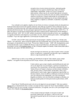 energético desse mesmo sistema de decisões, sobretudo quando
                                              consegue vencer ou superar o dualismo que coteja sem misturar
                                              subjetividade e objetividade. Sempre me recusei a considerá-lo
                                              impressionista, embora seja ele um estranho fabricador de sensações.
                                              Sempre me excusei de reconhecê-lo como um cientista, inexoravelmente
                                              submisso à predicação. 0 ímpeto modernizador de sua linguagem se
                                              acentua exatamente pela implantação de um novo estatuto expressivo,
                                              onde o subjetivo e o objetivo se confundem, recobrando o seu perdido
                                              equilibrio.85

          Esse confundir-se de subjetivo e objetivo, de real e fictício, de ciência e concepção artística da vida poderá ser
muito bem observado na técnica da segunda seninovela, mais ainda que na primeira. Nesta, lembremos que são
enxertados na narrativa textos que, pela origem declarada de documento histórico, aparecerão em itálico, conforme a
reiterada advertência do autor: "As raras passagens rigorosamente históricas aparecem em itálico" (DSP,177), e: "O
itálico não aparece no texto desta seminovela para dar ênfase a palavras porém simpIesmente a fim de distinguir o
histórico do fictício". (DSP, 187). Em ODP, também encontramos o histórico misturado ao fictício, mas - já assinalamos -
na segunda seminovela o autor dispensa o uso do itálico. De resto, ainda na primeira parte estória - e isto foi igualmente
ressaltado - Freyre não segue rigidamente a convenção por ele próprio criada.

         Em DSP, como em ODP, temos a presença de um personagem - anônimo, na primeira, e referido como
Gilberto - sem sobrenome - quase no final da segunda, que está "pesquisando" para escrever sobre acontecimentos e
personagens em tudo idênticos aos de Freyre. "Precisa você, Gilberto, de saber..." (ODP, 239). Acompanhamos assim
a tensão da luta entre "o que a realidade lhe oferece e o que ele pretende fazer", tal como ocorre com Eduardo, o
personagem-escritor de Os moedeiros falsos, de Gide. A anotação seguinte, de Eduardo, é muito esclarecedora sobre o
método dos dois autores; de Gide como de Freyre:

                                              Invento uma figura de romancista, que coloco no plano central; o assunto
                                              do livro, se quisserem, é exatamente essa luta entre o que a realidade lhe
                                              oferece e o que ele pretende fazer. (MF, 141)

       Gilberto Freyre se refere a esse método - que denomina de um tipo de "ultra-realismo, quase sempre
empático" - no seguinte trecho do posfácio ao DSP em que, inclusive, cita a experiência literária de Gide:

                                              O ultra-realismo, quase sempre empático, pela identificação do autor com
                                              um ou com alguns dos seus personagens, a ponto de reconstituir-lhe a
                                              consciência e até o inconsciente, vem de Defoe a Dorothy Ricardson, de
                                              Tolstoi a Proust, de Flaubert a Unamuno, de Eliot a Hardy, de Melville a
                                              Gide, de Henry James a Thomas Mann, de Meredith a James Joyce,
                                              manifestando-se vários modos, alguns arrojadamente experimentais, na
                                              literatura moderna, através de difíceis combinações da técnica de ficção
                                              com a da confissão ou da autobiografia, com a da reconstituição
                                              biográfica ou histórica, com a do comentário sociológico ou filosófico, em
                                              torno de assuntos postos em relevo pela novela ou pelo romance. (DSP,
                                              182-183).

        Freyre fala em "identificação do autor com um ou com alguns de seus personagens". Gide usou a palavra
núpcias para o o relacionamento entre o escritor e seus tipos de ficção. Espécie de "trocas" de personalidade, como as
que Gilberto Freyre faz com o narrador, na primeira seminovela e, na segunda, com este e com o personagem Paulo
Tavares. Diz o Eduardo, de Os moedeiros falsos:

                                              O meu coração só bate por simpatia; só vivo para os outros; por
                                              procuração, poderia dizer, por núpcias, e sinto-me viver mais
                                              intensamente quando fujo de mim mesmo para ser quem quer que seja.
                                              (MF, 55).
 