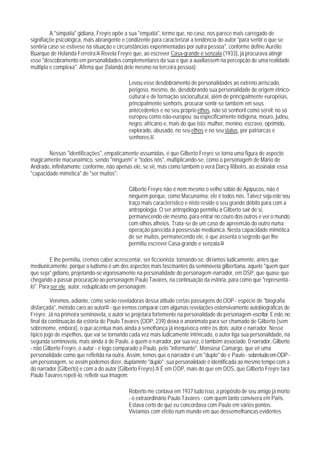 A "simpatia" gidiana, Freyre opõe a sua "empatia", termo que, no caso, nos parece mais carregado de
signifiaçõe psicológica, mais abrangente e condizente para caracterizar a tendência do autor "para sentir o que se
sentiria caso se estivese na situação e circunstâncias experimentadas por outra pessoa", conforme define Aurélio
Buarque de Holanda Ferreira.86 Revela Freyre que, ao escrever Casa-grande e senzala (1933), já procurava atingir
esse "descobramento em personalidades complementares da sua e que a auxiliassem na percepção de uma realidade
múltipla e complexa". Afirma que (falando dele mesmo na terceira pessoa):

                                            Levou esse desdobramento de personalidades ao extreno arriscado,
                                            perigoso, mesmo, de, desdobrando sua personalidade de origem étnico-
                                            cultural e de formação sociocultural, além de principalmente européias,
                                            principalmente senhoris, procurar sentir-se também em seus
                                            antecedentes e no seu próprio ethos, não só senhoril como servil; no só
                                            europeu como não-europeu; ou especificamente indígena, mouro, judeu,
                                            negro, africano e, mais do que isto: mulher, menino, escravo, oprimido,
                                            explorado, abusado, no seu ethos e no seu status, por patriarcas e
                                            senhores.87

        Nessas "identificações", empaticamente assumidas, é que Gilberto Freyre se torna uma figura de aspecto
magicamente macunaímico, sendo "ninguém" e "todos nós", multiplicando-se, como o personagem de Mário de
Andrade, infinitamente; conforme, não apenas ele, se vê, mas como também o verá Darcy Ribeiro, ao assinalar essa
"capacidade mimética" de "ser muitos":

                                            Gilberto Freyre não é nem mesmo o velho sábio de Apipucos, não é
                                            ninguém porque, como Macunaíma, ele é todos nós. Talvez seja este seu
                                            traço mais característico e nisto reside o seu grande débito para com a
                                            antropologia. O ser antropólogo permitiu a Gilberto sair de si,
                                            permanecendo ele mesmo, para entrar no couro dos outros e ver o mundo
                                            com olhos alheios. Trata-se de um caso de apreensão do outro numa
                                            operação parecida à possessão mediúnica. Nesta capacidade mimética
                                            de ser muitos, permanecendo ele, é que assenta o segredo que Ihe
                                            permitiu escrever Casa-grande e senzala.88

         E lhe permitiu, cremos caber acrescentar, ser ficcionista; tornando-se, diríamos ludicamente, antes que
mediunicamente, porque o ludismo é um dos aspectos mais fascinantes da seminovela gilbertiana, aquele "quem quer
que seja" gidiano, projetando-se vigorosamente na personalidade do personagem-narrador, em DSP, que quase que
chegando a passar procuração ao personagem Paulo Tavares, na continuação da estória, para como que "representá-
lo". Para ser ele, autor, reduplicado em personagem.

          Veremos, adiante, como serão reveladoras dessa atitude certas passagens do ODP - espécie de "biografia
disfarçada", método caro ao autor89 - que iremos comparar com algumas revelações ostensivamente autobiográficas de
Freyre. Já na primeira seminovela, o autor se projetara fortemente na personalidade do personagem-escritor. E este, no
final da continuação da estória de Paulo Tavares (ODP, 239) deixa o anonimato para ser chamado de Gilberto (sem
sobrenome, embora), o que acentua mais ainda a senelhança já inequívoca entre os dois: autor e narrador. Nesse
típico jogo de espelhos, que vai se tornando cada vez mais ludicamente intrincado, o autor liga sua personalidade, na
segunda seminovela, mais ainda à de Paulo, a quem o narrador, por sua vez, é também associado. 0 narrador, Gilberto
- não Gilberto Freyre, o autor - é logo comparado a Paulo, pelo "informante", Monsieur Camargo, que vê uma
personalidade como que refletida na outra. Assim, temos que o narrador é um "duplo" do e Paulo - sobretudo em ODP -
um personagem, se assim podemos dizer, duplamnte "duplo": sua personalidade é identificada ao mesmo tempo com a
do narrador (Gilberto) e com a do autor (Gilberto Freyre).90 É em ODP, mais do que em DOS, que Gilberto Freyre fará
Paulo Tavares repeti-lo, refletir sua imagem:

                                            Roberto me contava em 1937 tudo isso, a propósito de seu amigo já morto
                                            - o extraordinário Paulo Tavares - com quem tanto convivera em Paris.
                                            Estava certo de que eu concordava com Paulo em vários pontos.
                                            Vivíamos com efeito num mundo em que dessemelhanças evidentes
 