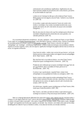 contrastavam com semelhanças significativas. Significativas de uma
                                            impressionante unidade de pensamento entre certos homens, por dentro
                                            de sua diversidade de espressão.

                                            Lembro-me ter Camargo me dito que eu lhe lembrava Paulo Tavares.
                                            Minha própria voz teria alguma coisa de Paulo. Também o seu modo de
                                            ser. (ODP, 20).

                                            A essa altura, surgira outra observação de Tavares de caráter entre
                                            médico e sociológico. Que sendo a sociedade brasileira das casas-
                                            grandes dos barões do café e dos barões do açúcar uma sociedade
                                            endogâmica... /... /

                                            Mas de uma coisa ele estava certo: que fora vantajoso para o Brasil sua
                                            sociedade endogamicamente aristocrática de casas-grandes e de
                                            sobrados patriarcais. (ODP, 45).

        Aí se encontram obviamente semelhanças - até mais, repetições - entre as idéias de Paulo e as que Gilberto
Freyre expõe em sua histoire fleuve/roman fleuve, como Otto Maria Carpeaux, conforme vimos, chamou à sua história
da sociedade patriarcal no Brasil, a partir de Casa-grande e senzala. Paulo Tavares é descrito com aIgo de
"antropológo" e de "sociólogo" - semelhanças significativas - embora médico de formação: dessemelhança evidente.
Vejamos os trechos seguintes, numa, sob este aspecto, significativa montagem de páginas abertas mais ou menos ao
acaso, na segunda seminovela:

                                            0 que havia de mulher - mulher mais sensível do que homem - em Eça de
                                            Queirós parecia à observação médica com alguma coisa de antropológica
                                            do Dr. Paulo Tavares... (ODP, 90).

                                            Mas não fazia mal a essa nobreza telúrica - era como Paulo Tavares
                                            interpretava quase sociologicamente o fenômeno... (ODP, 93).

                                            Produto de uma civilização que ao quase sociológico mais à la Taine do
                                            que à la Durkhein, talvez escondido em Paulo, parecia vir se
                                            desenvolvendo... (ODP, 145).

                                            0 curioso é que a gesticulação, segundo Paulo, sempre meio
                                            antropológico na sua qualidade de médico era contagiosa. (ODP, 153).

                                            Numa e noutra o olhar arguto do médico-antropólogo Paulo Tavares
                                            notara, desde o primeiro encontro com elas, a presença, no seu físico e
                                            não apenas no seu sorriso, de alguma coisa de sutil e levemente não-
                                            europeu. (ODP,166-167).

                                            Um sistema que, segundo o quase sociólogo que era Paula Tavares, tinha
                                            razões que a razão desconhece. (ODP, 185).

                                            Mas Tavares, com olhos um tanto de médico e outro tanto de quase
                                            sociólogo na escola de Le Play mais do que da de Durkhein... (ODP, 201).

         Note-se o emprego tipicamente gilbertiano das expressões quase, meio, alguma coisa de, nas frases acima, e
compare-se com alguns títulos de Freyre, como os dos livros Quase política, Talvez poesia e do poema "Bahia de todos
os santos e de quase todos os pecados", entre outros. Enquarito nos exemplos citados, Paulo repete o autor, este papel
de "duplo" corresponderá nos trechos que seguirão, ao narrador. Que, inclusive, será citado como autor de livro-chave
da bibliografia de Gilberto Freyre (e tratando-se ainda, a esta altura da narrativa, de narrador anônimo):
 