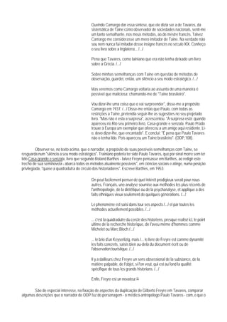 Ouvindo Camargo dar essa síntese, que ele dizia ser a de Tavares, da
                                            sistemática de Taine como observador de sociedades nacionais, senti-me
                                            um tanto semalhante, nos meus métodos, ao do mestre francês. Talvez
                                            Camargo me considerasse um mero imitador de Taine. Na verdade não
                                            sou nem nunca fui imitador desse insigne francês no século XlX. Conheço
                                            o seu livro sobre a Inglaterra... /.../

                                            Pena que Tavares, como tainiano que era não tenha deixado um livro
                                            sobre a Grécia. /.../

                                            Sobre minhas semelhanças com Taine em questão de métodos de
                                            observação, guardei, então, um silêncio a seu modo estratégico. /.../

                                            Mas veremos como Camargo voltaria ao assunto de uma maneira é
                                            possível que maliciosa: chamando-me de "Taine brasileiro".

                                            Vou dizer-lhe uma coisa que o vai surpreender", disse-me a propósito
                                            Camargo em 1937. /.../ Disse-me então que Paulo, com todas as
                                            restrições a Taine, pretendia seguir-lhe as sugestões no seu projetado
                                            livro. "Mas não é esta a surpresa", acrescentou. "A surpresa está: quando
                                            apareceu no Rio seu primeiro livro, Casa-grande e senzala. Paulo Prado
                                            trouxe à Europa um exemplar que ofereceu a um amigo aqui residente. Li-
                                            o, devo dizer-lhe, que encantado". E conclui: "É pena que Paulo Tavares
                                            não o tenha lido. Pois apareceu um Taine brasileiro". (ODP,108).

          Observer-se, no texto acima, que o narrador, a propósito de suas possíveis semelhanças com Taine, se
resguarda num "silêncio a seu modo estratégico". Trainiano poderia ter sido Paulo Tavares, que por sinal morre sem ter
lido Casa-grande e senzala, livro que segundo Roland Barthes - talvez Freyre pensasse em Barthes, ao redigir este
trecho de sua seminovela - abarca todos os métodos atualnente possíveis", em ciências sociais e atinge, numa posição
privilegiada, "quase a quadradutra do círculo dos historiadores". Escreve Barthes, em 1953:

                                            On peut facilement penser de quel intérét prodigieux serait pour nous
                                            autres, Français, une analyse soumise aux methodes les plus récents de
                                            l'anthropologie, de la diététique ou de la psychanalyse, et applique a des
                                            faits ethniques vieux seulement de quelques générations. /.../

                                            Le phenoméne est saisi dans tour ses aspects /.../ et par toutes les
                                            méthodes actuellement possibles. /.../

                                            ... c'est la quadradutre du cercle des historiens, presque realisé ici, le point
                                            ultime de la recherche historique, de I'aveu même d'hommes comme
                                            Michelet ou Marc Bloch./.../

                                            ... le brio d'un Keyserlizig, mais /... le livre de Freyre est comme dynamité
                                            les faits concrets, saisis bien au-delá du document écrit ou de
                                            l'observation touristique. /.../

                                            Il y a dailleurs chez Freyre un sens obsessional de la substance, de la
                                            matiére palpable, de l'objet, si l'on veut, qui est au fond la qualité
                                            spécifique de tous les grands historians. /.../

                                            Enfin, Freyre est un novateur.91

       São de especial interesse, na fixação de aspectos da duplicação de Gilberto Freyre em Tavares, comparar
algumas descrições que o narrador de ODP faz do personagem - o médico-antropólogo Paulo Tavares - com, o que o
 