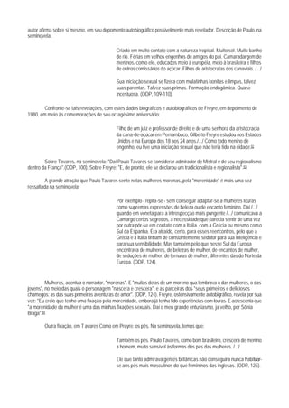 autor afirma sobre si mesmo, em seu depomento autobiográfico possivelmente mais revelador. Descrição de Paulo, na
seminovela:

                                           Criado em muito contato com a natureza tropical. Muito sol. Muito banho
                                           de rio. Férias em velhos engenhos de amigos do pai. Camaradargem de
                                           meninos, como ele, educados meio à européia, meio à brasileira e filhos
                                           de outros comissários do açúcar. Filhos de aristocratas dos canaviais. /.../

                                           Sua iniciação sexual se fizera com mulatinhas bonitas e limpas, talvez
                                           suas parentas. Talvez suas primas. Formação endogâmica. Quase
                                           incestuosa. (ODP, 109-110).

        Confronte-se tais revelações, com estes dados biográficos e autobiográficos de Freyre, em depoimento de
1980, em meio às comemorações de seu octagésimo aniversário:

                                           Filho de um juiz e professor de direito e de uma senhora da aristocracia
                                           da cana-de-açúcar em Pernambuco, Gilberto Freyre estudou nos Estados
                                           Unidos e na Europa dos 18 aos 24 anos./.../ Como todo menino de
                                           engenho, eu tive uma iniciação sexual que não teria tido na cidade.92

        Sobre Tavares, na seminovela: "Daí Paulo Tavares se considerar admirador de Mistral e de seu regionalismo
dentro da França".(ODP, 100). Sobre Freyre: "E, de pronto, ele se declarou um tradicionalista e regionalista".93

         A grande atração que Paulo Tavares sente nelas mulheres morenas, pela "morenidade" é mais uma vez
ressaltada na seminovela:

                                           Por exemplo - repita-se - sem conseguir adaptar-se a mulheres louras
                                           como supremas expressões de beleza ou de encanto feminino. Daí /.../
                                           quando em veneta para a introspecção mais pungente /.../ comunicava a
                                           Camargo certos segredos, a necessidade que parecia sentir de uma vez
                                           por outra pôr-se em contato com a Itália, com a Grécia ou mesmo com o
                                           Sul da Espanha. Era atraído, certo, para esses reencontros, pelo que a
                                           Grécia e a Itália tinham de constantemente sedutor para sua inteligência e
                                           para sua sensibilidade. Mas também pelo que nesse Sul da Europa
                                           encontrava de mulheres, de belezas de mulher, de encantos de mulher,
                                           de seduções de mulher, de ternuras de mulher, diferentes das do Norte da
                                           Europa. (ODP, 124).


         Mulheres, acentua o narrador, "morenas". E "muitas delas de um moreno qua lembrava o das mulheres, o das
jovens", no meio das quais o personagem "nascera e crescera", e as parceiras dos "seus primeiros e deliciosos
chamegos; as das suas primeiras aventuras de amor". (ODP, 124). Freyre, ostensivamente autobigráfico, revela por sua
vez: "Eu creio que tenho uma fixação pela morenidade, embora já tenha tido experiências com louras. E acrescenta que
"a morenidade da mulher é uma das minhas fixações sexuais. Daí o meu grande entusiasmo, ja velho, por Sônia
Braga".94

        Outra fixação, em T avares Como em Preyre: os pés. Na seminovela, temos que:

                                           Também os pés. Paulo Tavares, como bom brasileiro, crescera de menino
                                           a homem, muito sensível às formas dos pés das mulheres. /.../

                                           Ele que tanto admirava gentes britânicas não conseguira nunca habituar-
                                           se aos pés mais masculinos do que femininos das inglesas. (ODP, 125).
 