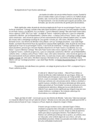 No depoimento de Freyre ficamos sabendo que:

                                             ...pés bonitos de mulher são uma de minhas fixações sexuais. Quando fui
                                             para os Estados Unidos e para a Europa e comecei a ver mulheres de pés
                                             qrandes, sabe, isso foi um dos contrastes favoráveis ao Brasil que mais
                                             me impressionaram, o de não encontrar por lá aqueles pés bonitos, bem
                                             torneados, que são uma característica de grande parte das brasileiras .

          Muito significativo, ainda, do ponto de vista dessa duplicação de Freyre no seu personagem Tavares, é este
trecho da seminovela: "Camargo, ouvindo-o falar sobre futuros brasiIeiros, pensava que a má sorte impedira o Brasil de
ter em Paulo Tavares o seu Michelet. Ou o seu Balzac". E prevê o Monsieur Camargo: "Mas outro Paulo Tavares talvez
viesse a aparecer. (ODP, 242). Esse "outro" - ou duplo de Tavares - realmente já aparecera, e para ser comparado,
exatamente a Michelet - por um Roland Barthes, conforme vimos - e a Balzac,como a Proust, Tolstoi e Joyce -entre
outros romancistas - antes mesmo de aparecer em livro ostensivamente da ficção conforme também vimos, no exame
dos ensaios sobre o antropólogo-sociólogo de Casa-grande e senzala; por, entre outros, Otto Maria Carpeaux e
Bernardo Gersen, José Américo de Almeida e Darcy Ribeiro, com sua "sociologia proustiana", a que alude Roger
Bastide, sua histoire-fleuve/roman fleuve da sugestão de Carpeaux.Muito significativo, ainda, do ponto de vista dessa
duplicação de Freyre no seu personagem Tavares, é este trecho da seminovela: "Camargo, ouvindo-o falar sobre
futuros brasiIeiros, pensava que a má sorte impedira o Brasil de ter em Paulo Tavares o seu Michelet. Ou o seu
Balzac". E prevê o Monsieur Camargo: "Mas outro Paulo Tavares talvez viesse a aparecer. (ODP, 242). Esse "outro" -
ou duplo de Tavares - realmente já aparecera, e para ser comparado, exatamente a Michelet - por um Roland Barthes,
conforme vimos - e a Balzac,como a Proust, Tolstoi e Joyce -entre outros romancistas - antes mesmo de aparecer em
livro ostensivamente da ficção conforme também vimos, no exame dos ensaios sobre o antropólogo-sociólogo de Casa-
grande e senzala; por, entre outros, Otto Maria Carpeaux e Bernardo Gersen, José Américo de Almeida e Darcy
Ribeiro, com sua "sociologia proustiana", a que alude Roger Bastide, sua histoire-fleuve/roman fleuve da sugestão de
Carpeaux.

         Possivelmente, terá sido Álvaro Lins o primeiro - em rodapé de jornal escrito em 1941 - a comparar Freyre a
Proust, conforme já vimos:

                                             O estilo do Sr. Gilberto Freyre lembra/ ... / Marcel Proust. Ambos se
                                             afastam da linha dos estilos tradicionais de suas línguas. Ambos são
                                             determinados pela introspeção e pela busca do "tempo perdido", um no
                                             homem, o outro na sociedade. Ambos estão sustentados por uma unidade
                                             interior que contrasta com a desconexão exterior. Ambos se destinam a
                                             exprimir nuanças e detalhes em literaturas dominadas por idéias gerais.
                                             Ambos apresentam um "fio de Ariadne" no meio de construções às vezes
                                             verdadeiramente labirínticas. Atribuo por isso ao estilo literário do Sr.
                                             Gilberto Freyre aquela mesma significação que ninguém nega aos seus
                                             estudos históricos e sociológicos. Na revolução cultural que ele
                                             desencadeou o seu estilo que comanda.96

         "Agora, por falar em estilo" - escreve por sua vez José Américo de Almeida - "outra coisa. Toda essa seara que
é a criação de Gilberto Freyre tem um sabor de romance". Almeida escreve dois anos antes da publicação de DSP, a
primeira obra de ficção de Freyre. Compara-o a Proust, depois de compará-lo a Gogol e Chékov:

                                             O humor com que escritores russos, sobretudo Gogol e Chékov,
                                             envolviam os pequenos fatos entrosados na narrativa, encobrindo-lhes a
                                             insignificância, é um dos seus recursos. Despe-se então da aparência
                                             solene para adoçar as paisagens interiores. Para Gilberto Freyre, a
                                             história é um caminho percorrido que não se perde e, ao contrário, deve
                                             ser rebuscado, como sentiram alguns de seus críticos, com uma
                                             profundidade proustiana. Olvidar esse passado seria mutilar o tempo, que
                                             tem uma continuidade invulnerável97
 