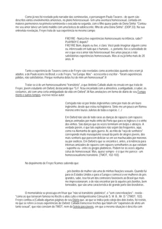 Como já nos foi revelado pelo narrador das seminovelas, o personagem Paulo Tavares - de quem são
descritos vários envolvimentos amorosos, no plano heterossexual - tem uma aventura homossexual, contada em
maiores pormenores na primeira seminovela e evocada na segunda, com o filho quase padre de Dona Sinhá: "Contou-
me seu amor talvez um tanto maldito com uma beleza de adolescente, filho de uma Dona Sinhá". (ODP,33). Na sua
entrevista-revelação, Freyre trata de sua experiência no mesmo campo:

                                             FREYRE - Nunca tive experiências homossexuais na infância, sabe?
                                             PLAYBOY E depois?
                                             FREYRE Bom, depois eu tive, é claro. Você pode imaginar alguém como
                                             eu, interessado em tudo que é humano... e, portanto, tive a curiosidade de
                                             ver o que era o amor não heterossexual; tive umas poucas e não
                                             satisfatórias experiências homossexuais. Mas aí eu já tinha mais de 20
                                             anos. 98


         Tanto a experiência de Tavares como a de Freyre são reveladas como acontecidas quando eles eram já
adultos; a de Paulo ocorre no Brasil, e a de Freyre, "na Europa. Mas" - acrescenta o escritor - "foram experiências
pálidas, não satisfatórias. Porque nenhuma delas fez de mim um homossexual".99

         Tratar-se-á de um homossexualismo "transitório", a que Antônio Callado alude no ensaio em que trata de
Freyre, jovem estudante em Oxford, destacando que "G.F. ficou encantado com a atmosfera, a antiguidade, o saber, os
costumes, até com uma certa ambiguidade da vida em Oxford".100 Nas anotações em forma de diário de seu Tempo
morto e outros tempos, escreve nosso autor:

                                             Cortejado não só por lindas inglesinhas como por mais de um louro
                                             inglesinho, desde que estou na Inglaterra. Sinto-me um pouco um Romeu
                                             moreno entre louras Julietas de toda a espécie. /.../

                                             Em Oxford não são de todo raras as danças de rapazes com rapazes:
                                             danças animadas por muito vinho do Porto que para os ingleses é o vinho
                                             dos vinhos. São danças que às vezes terminam em beijos e abraços. A
                                             verdade porém, é que tais explosões não sejam tão freqüentes, aqui,
                                             como na Alemanha de após guerra. Aí, ao mito da "raça de senhores"
                                             corresponde muito masoquismo sexual da parte de alegres jovens, dos
                                             mais senhoris que parecem deliciar-se em ser machucados por morenos
                                             ou por exóticos. Em Oxford o que se encontra é, antes, a tendência para
                                             intensas amizades de rapazes com rapazes semelhantes as que existiam
                                             - suponho eu - entre os gregos platônicos. Podem ter às vezes alguma
                                             coisa de homossexual. Mas, quase sempre - é o que me parece - um
                                             homossexualismo transitório. (TMOT, 102-103).

        No depoimento de Freyre ficamos sabendo que:

                                             ...pés bonitos de mulher são uma de minhas fixações sexuais. Quando fui
                                             para os Estados Unidos e para a Europa e comecei a ver mulheres de pés
                                             qrandes, sabe, isso foi um dos contrastes favoráveis ao Brasil que mais
                                             me impressionaram, o de não encontrar por lá aqueles pés bonitos, bem
                                             torneados, que são uma característica de grande parte das brasileiras .

        O memorialista se preocupa em frisar que "não só transitório: platônico", e "sem concretizações" - revela -
"como as que tornaram famoso no Recife o aliás culto e inteligentíssimo Cônsul de S. M. B., Mr. D." (TMOT, 103).
Freyre confiou a (Callado algumas páginas de seu Diário que, ao que se indica pelo cotejo dos dois textos, foi revisto,
no que se refere a essas experiências de Oxford. Callado transcreve trechos que falam em "expansões de afeto um
tanto sexual", que não constam do TMOT, nem da Seleta para jovens, em que a mesma situação é descrita com
 