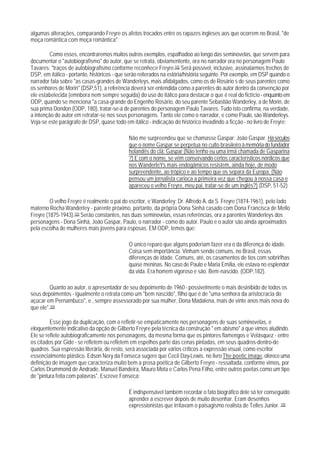 algumas alterações, comparando Freyre os afetos trocados entre os rapazes ingleses aos que ocorrem no Brasil, "de
moça romântica com moça romântica".

         Como esses, encontraremos muitos outros exemplos, espalhadoo ao longo das seminovelas, que servem para
documentar o "autobiografismo" do autor, que se retrata, obviamentente, ora no narrador ora no personagem Paulo
Tavares: "traços de autobiografismo conforme reconhece Freyre.102 Será possível, inclusive, assinalarmos trechos de
DSP, em itálico - portanto, históricos - que serão reiterados na estória/história seguinte. Por exemplo, em DSP quando o
narrador fala sobre "as casas-grandes de Wanderleys, mais afidalgados, como os de Rosário s de seus parentes como
os senhores de Morin" (DSP,51), a referência deverá ser entendida como a parentes do autor dentro da convenção por
ele estabelecida (emnbora nem sempre seguida) do uso do itálico para destacar o que é real do fictício - enquanto em
ODP, quando se menciona "a casa-grande do Engenho Rosário, do seu parente Sebastião Wanderley, a de Morin, de
sua prima Dondon (ODP, 180), tratar-se-á de parentes do personagem Paulo Tavares. Tudo isto confirma, na verdade,
a intenção do autor em retratar-se nos seus personagens. Tanto ele como o narrador, e como Paulo, são Wanderleys.
Veja-se este parágrafo de DSP, quase todo em itálico - indicação do histórico invadindo a ficção - no livro de Freyre:

                                             Não me surpreendeu que se chamasse Gaspar: João Gaspar. Há séculos
                                             que o nome Gaspar se perpetua no culto brasileiro à memória do fundador
                                             holandês do clã: Gaspar (Não tenho eu uma irmã chamada de Gasparina
                                             ?) E com o nome, se vêm conservando certos característicos nórdicos que
                                             nos WanderleYs mais endogâmicos resistem, ainda hoje, de modo
                                             surpreendente, ao trópico e ao tempo que os separa da Europa. (Não
                                             pensou um jornalista carioca a primeira vez que chegou à nossa casa e
                                             apareceu o velho Freyre, meu pai, tratar-se de um inglês?) (DSP, 51-52)

         O velho Freyre é realmente o pai do escritor, e Wanderley: Dr. Alfredo A. da S. Freyre (1874-1961), pelo lado
materno Rocha Wanderley - parente próximo, portanto, da própria Dona Sinhá casado com Dona Francisca de Mello
Freyre (1875-1943).103 Serão constantes, nas duas seminovelas, essas referências, ora a parentes Wanderleys dos
personagens - Dona Sinhá, João Gaspar, Paulo, o narrador - como do autor. Paulo e o autor são ainda aproximados
pela escolha de mulheres mais jovens para esposas. EM ODP, temos que:

                                             O único reparo que alguns poderiam fazer era o da diferença de idade.
                                             Coisa sem importância. Vinham sendo comuns, no Brasil, essas
                                             diferenças de idade. Comuns, até, os casamentos de tios com sobrirlhas
                                             quase meninas. No caso de Paulo e Maria Emília, ele estava no esplendor
                                             da vida. Era homem vigoroso e são. Bem-nascido. (ODP,182).

         Quanto ao autor, o apresentador de seu depoimento de 1960 - possivelmente o mais desinibido de todos os
seus depoimentos - igualmente o retrata como um "bem nascido", filho que é de "uma senhora da aristocracia do
açúcar em Pernambuco", e , sempre assessorado por sua mulher, Dona Madalena, mais de vinte anos mais nova do
que ele".104

         Esse jogo da duplicação, com o refletir-se empaticamente nos personagens de suas seminovelas, e
eloquentemente indicativo da opção de Gilberto Freyre pela técnica da construção " em abismo" a que vimos aludindo.
Ele se reflete autobiograficamente nos personagens, da mesma forma que os pintores flamengos e Velásquez - entre
os citados por Gide - se refletem ou refletem em espelhos parte das cenas pintadas, em seus quadros-dentro-de
quadros. Sua espressão literária, de resto, será associada por vários críticos a expressão visual, como escritor
essencialmente plástico. Edson Nery da Fonseca sugere que Cecil Day-Lewis, no livro The poetic image, oferece uma
definição de imagem que caracteriza muito bem a prosa poética de Gilberto Freyre - ressaltada, conforme vimos, por
Carlos Drummond de Andrade, Manuel Bandeira, Mauro Mota e Carlos Pena Filho, entre outros poetas como um tipo
de "pintura feita com palavras". Escreve Fonseca:

                                             É indispensável também recordar o fato biográfico dele só ter conseguido
                                             aprender a escrever depois de muito desenhar. Eram desenhos
                                             expressionistas que irritavam o paisagismo realista de Telles Junior. 105
 