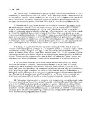 6 - CONCLUSÃO

        VIII - Defensor, sempre, de verdades abertas, que opõe a qualquer cientifismo mais contianamente fechado - a
maneira de alguns positivistas mais ortodoxos que o próprio Comte - Gilberto Freyre se realiza, conforme a observação
de Eduardo Portella, como "um estranho criador de sensações", fazendo de sua obra - agora a observação é de Roland
Barthes - um "corpo vivo", nesse nunca acabar - é um autor que não se preocupa, aparentemente, em apresentar
conclusões - que a um de seus primeiros críticos, João Ribeiro, lembrou a forma dos contos folclóricos sem fim.

          IX - O levantamento do corpus literário gilbertiano como ensaísta, em títulos como Casa-grande e senzala,
Sobrados e mucambos e Nordeste, como crítico literário em Heróis e vilões no romance brasileiro e Prefácios
desgarrados, como memorialista, especialmente no Tempo morto e outros tempos, nas várias outras confissões,
contidas em ensaios esparsos, como no Iivro tão revelador que é o Como e porgue sou e não sou sociólogo, na poesia
de Talvez poesia, na política de Quase política e na ficção de Dona Sinhá e O outro amor - permitiu-nos, ao que
ousamos sugerir, fundamentar a afirmativa de que o que Freyre realiza, em seu discurso ficcional, é um tipo realmente
original de prosa narrativa "um modo novo de narrar", disse Luiz Antônio Marcuschi - qual cabe bem a rotulação de
seminovela constituindo o semi não apenas sua admissão expressa de ambigüidade, como indicação de envolvimento
do histórico com a estória, anulando o autor as clássicas dicotomias entre ciência e arte, entre real e ficcional, entre
pessoa e personagem, num vale-tudo literário em que encontra a sua expressão artística mais adequada.

         X - Tratar-se-á de seu assinalado hibridismo - ou, conforme assinalou Guimarães Rosa, de realizar um
verdadeiro casamento de de gêneros, criando-se - da fusão dos gêneros normais, no caso ensaio e ficção - o anômalo
das seminovelas; para Rosa, "um gênero novo". E por se tratar, possivelmente, como apontaram também outros
analistas, de uma nova espécie literária - é o que postula entusiasticamente César Leal - esse experimento ficcional de
Gilberto Freyre despertou algum mal-estar em parte da crítica, chegando John Wain a negar ao autor a condição de
ficcionista, reconhecendo nele - a exemplo do que David Daiches fez com Aldous Huxley - apenas o ensaísta, mas
sendo apontado por outros, como Alexander Coleman, como um dos fundadores da metaliteratura no século XX.

         XI - No levantamento dos estudos críticos sobre o autor, encontramos uma brecha, que nos permitiu
acrescentar mais um dado às esplêndidas e germinais análises anteriores da obra de Freyre, abordando as
seminovelas do ponto de vista da técnica da construção "em abismo". E muito sintomático - como sinal de sua
autenticidade criativa - que Gilberto Freyre, cuja primeira expressão artística foi o desenho, utilize nas seminovelas essa
técnica originariamente visual. Temos assim, em Dona Sinhá e o filho padre e O outro amor do doutor Paulo, a
duplicação da narrativa: o livro-dentro-do-livro como, em artes plásticas, os quadros-dentro-de-quadros, observados por
André Gide na pintura de alguns flamengos, como Memling e Metzys, e no Velásquez de Las meninas, e por nós
também observado no quadro A família Arnolfini, de Jan van Eick, cuja reprodução abre o presente trabalho.

        XII - Podemos dizer, enfim, que vemos as seminovelas como um aspecto novo - mas não inesperado - da obra
de Freyre, confirmatório de sua "cosmovisão integradora", de que fala Édson Nery da Fonseca. O autor utiliza a ficção
como um instrumental a mais, de ampliação do seu campo que, em qualquer instância, é o da expressão literária.
Neste, a serviqo de suas interpretações das épocas históricas, como do comportamento e da natureza dos homens - e
das mulheres - se realiza soberanamente. Como artista que é, o seu estilo literário tudo determina. Foi exatamente essa
constatação que fez Otto Maria Carpeaux afirmar que encontrava, nessa "energia estilística" gilbertiana, o "impelling
motive" mais notavelmente configurador de toda a sua obra.
 