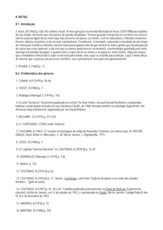 8- NOTAS

8.1 - Introdução

1. Assis, M (1962) p. 836. No célebre ensaio "A nova geração recomenda Machado de Assis (1839-1908) aos escritores
de seu tempo, em trecho que nos parece de grande atualidade: "A nova geração o freqüenta os escritores da ciência;
não há aí poeta digno desse nome que não converse um pouco, ao menos, com os naturalistas e filósofos modernos.
Devem, todavia, acautelar-se de um mal: o pedantismo. Geralmente, a mocidade, sobretudo a mocidade de um tempo
de renovação científica e literária, não tem outra preocupação mais do que mostrar às outras gentes que há uma porção
de coisas que estes ignoram; e daí vem que os nomes ainda frescos na memória, a terminologia apanhada pela rama,
são logo transferidos ao papel, e quanto mais crespos forem os nomes e as palavras, tanto melhor. Digo aos moços
que a verdadeira ciência não é a que se incrusta para ornato, mas a que se assimila para nutrição; e que o modo eficaz
de mostrar que se possui um processo científico, não é proclamá-lo, mas aplicá-lo oportunamente".

2. POUND, E (1960) p. 17.

8.2 - Problemática dos gêneros

1. CUNHA, H P (1979) p. 95-96.

2. JOZEF, 8 (1980) p. 7.

3. Rodriguez Monegal, E (1979) p. 142.

4. 0 conto "Sentence" foi primeiro publicado na revista The New Yorker, da qual Donald Berthelm é colaborador
habitual, sendo depois incluído em sua coletânea City life, de 1968. Incluído também na antologia Superfiction, the
American story transformed, organizada por Joe David Bellamy.

5. BELLAMY, J D (1975) p. 213-220.

6. Cf. CORTAZAR, J (1981) conto "A barca",

7. COLEMAN, A (1967). Cf. resumo em português do artigo de Alexander Coleman, em contra-capa. In: FREYRE,
Gilberto. Dona Sinhá e o filho padre. 2. ed. Rio de Janeiro, J. Olympio/INL, 1971.

8. JOZEF, B (1980) p. 7.

9. Cf. capítulo "Gêneros literários", In: COUTINHO, A (1976 B) p. 16-29.

10. RODRIGUEZ Monegal, E (1979) p. 138.

11. Ibidem, p. 142.

12. COUTINHO, A (1976 A) p. 65.

 13. COUTINHO, A (1976 B) p. 17: "Assim, a genologia, como Van Tieghem designou esse setor dos estudos
literários..." (grifo do autor).

 14. COUTINHO, A (1981) p. 81, 82 e 83. Trabalho publicado primeiramente no Diário de Notícias (Suplemento
Literário), do Rio de Janeiro, em 12 de outubro de 1952, e reproduzido em Studia, Rio de Janeiro, Colégio Pedro II, Ano
IV, N.4, de dezembro de 1953.

15. AMORÓS, A (1976) p. 10.

16. MARTINS, W (1980) p. 293.
 