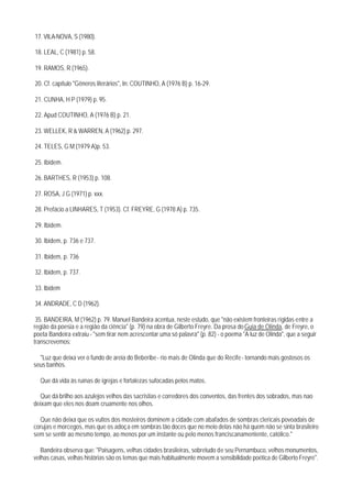 17. VILA-NOVA, S (1980).

18. LEAL, C (1981) p. 58.

19. RAMOS, R (1965).

20. Cf. capítulo "Gêneros literários", In: COUTINHO, A (1976 B) p. 16-29.

21. CUNHA, H P (1979) p. 95.

22. Apud COUTINHO, A (1976 B) p. 21.

23. WELLEK, R & WARREN, A (1962) p. 297.

24. TELES, G M (1979 A)p. 53.

25. Ibidem.

26. BARTHES, R (1953) p. 108.

27. ROSA, J G (1971) p. xxx.

28. Prefácio a LINHARES, T (1953). Cf. FREYRE, G (1978 A) p. 735.

29. Ibidem.

30. Ibidem, p. 736 e 737.

31. Ibidem, p. 736

32. Ibidem, p. 737.

33. Ibidem

34. ANDRADE, C D (1962).

 35. BANDEIRA, M (1962) p. 79. Manuel Bandeira acentua, neste estudo, que "não existem fronteiras rígidas entre a
região da poesia e a região da ciência" (p. 79) na obra de Gilberto Freyre. Da prosa do Guia de Olinda, de Freyre, o
poeta Bandeira extraiu - "sem tirar nem acrescentar uma só palavra" (p. 82) - o poema "A luz de Olinda", que a seguir
transcrevemos:

  "Luz que deixa ver o fundo de areia do Beberibe - rio mais de Olinda que do Recife - tornando mais gostosos os
seus banhos.

  Que dá vida às ruínas de igrejas e fortalezas sufocadas pelos matos.

  Que dá brilho aos azulejos velhos das sacristias e corredores dos conventos, das frentes dos sobrados, mas nao
deixam que eles nos doam cruamente nos olhos.

  Que não deixa que os vultos dos mosteiros dominem a cidade com abafados de sombras clericais povoadais de
corujas e morcegos, mas que os adoça em sombras tão doces que no meio delas não há quem não se sinta brasileiro
sem se sentir ao mesmo tempo, ao menos por um instante ou pelo menos franciscanamentente, católico."

   Bandeira observa que: "Paisagens, velhas cidades brasileiras, sobretudo de seu Pernambuco, velhos monumentos,
velhas casas, velhas histórias são os temas que mais habitualmente movem a sensibilidade poética de Gilberto Freyre".
 