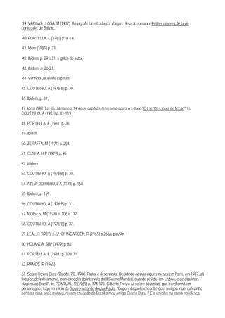 39. VARGAS LLOSA, M (1977). A epígrafe foi retirada por Vargas Llosa do romance Petites misères de la vie
conjugale, de Balzac.

40. PORTELLA, E (1980) p. ix e x.

41. Idem (1981) p. 31.

42. lbidem, p. 29 e 31, e grifos do autor.

43. Ibidem, p. 26-27.

44. Ver nota 28 a este capítulo.

45. COUTINHO, A (1976 B) p. 30.

46. Ibidem, p. 32.

47. Idem (1981) p. 85. Já na nota 14 deste capítulo, remetemos para o estudo "Os sertões, obra de ficção", In:
COUTINHO, A (1981) p. 81-119.

48. PORTELLA, E (1981) p. 26.

49. lbiden.

50. ZERAFFA, M (1971) p. 254.

51. CUNHA, H P (1979) p. 95.

52. Ibidem.

53. COUTINHO, A (1976 B) p. 30.

54. AZEVEDO FILHO, L A (1973) p. 158.

55. Ibidem, p. 159.

56. COUTINHO, A (1976 B) p. 31.

57. MOISÉS, M (1978) p. 106 e 112.

58. COUTINHO, A (1976 B) p. 32.

59. LEAL, C (1981), p.62. Cf. INGARDEN, R (1965) p.266 e passim.

60. HOLANDA, SBP (1979) p. 62.

61. PORTELLA, E (1981) p. 30 e 31.

62. RAMOS. R (1965).

63. Sobre Cícero Dias: "Recife, PE, 1908. Pintor e desenhista. Decidindo passar alguns meses em Paris, em 1937, ali
fixou-se definitivamente, com exceção do intervalo da II Guerra Mundial, quando residiu em Lisboa, e de alguimas
viagens ao Brasil". In: PONTUAL, R (1969) p. 174-175. Gilberto Freyre se refere ao amigo, que transforma em
personagem, logo no início de 0 outro amor do doutor Paulo: "Depois daquele encontro com amigos, num cafezinho
perto da casa onde morava, recém-chegado do Brasil o meu amigo Cícero Dias..." E o envolve na trama novelesca,
 