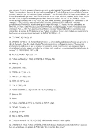 uma vez que é Cícero (já personagem) quem o apresenta ao outro brasileiro "afrancesado" - na verdade, um tanto, seu
"duplo", como duplicador, também, de aspectos da personalidade de Vicente do Rego Monteiro esse Roberto Camargo,
que viria a ser o principal informante da segunda seminovela: "... um desses brasileiros há longos anos residentes em
Paris e tão afrancesado que o seu r era como se fosse dois ou três rr, que, me disse: o francês" de sua estória, de que
me falou o Dias, o tal que se apaixonou por uma Dona Sinhá, eu o conhoci". Cf. FREYRE, G (1977 A) p. 3. Sobre
Vicente do Rego Monteiro (1899-1970). "Recife, PE, 1899. Pintor, desenhista, poeta e professor. Transferindo-se em
1911 para a França, estudou, entre esse ano e 1914, desenho, pintura e escultura em Paris./.../ Voltando
periodicamente a Pernambuco, mas residindo quase sempre na França... /... / fundou em Paris uma editora". In:
PONTUAL, R (1969) p. 366. Por sua vez, assinala Walmir Ayala, na biografia Vicente, inventor: "Várias décadas de
vivência em Paris.../.../ Em Paris, Vicente do Rego Monteiro recebia a visita de Gilberto Freyre com notícias nada
entusiásticas da Semana de Arte Moderna de São Paulo. 0 empenho de viver era mais imediato, e o relacionamento
local revelara-se uma experiência fascinante". In: AYALA, W (1980) p. 8 e 21.

64. COUTINHO, A (1976 A) p. 65.

65. CANDIDO, A (1980) p. 178. Também Fábrio Freixieiro se referirá à dificuldade de classificação que apresenta a
obra de Guimarães Rosa. Em estudo irititulado "O problerna do gênero em Sagarana", escreve: 'Chamaremos,
provisoriamente, cada peça de que se compõe o livro, de conto-novela; reconhecemos que ora sua estrutura se
encaminha para o conto, ora para a novela, e há casos até, mais complexos, em que nos avizinhamos da técnica do
romance". Cf. FREIXIEIRO, F (1971) p. 74.

66. AZEVEDO FILHO, L A (1973) p. 77-91.

67. Prefácio a LINHARES, T (1953). Cf. FREYRE, G (1978A) p. 738.

68. Ibidem, p.739.

69. SANTIAGO, S (1981).

70. PORTELLA, E (1981) p. 30.

71. PIMENTEL, O (1964) p.xxvi.

72. ROSA, J G (1971) p. xxxi.

73. LEAL, C (1981) p. 58.

74. Prefácio a MARQUES, J R (1977). Cf. FREYRE, G (1978 A) p. 833.

75. Ibidem, p. 834.

76. Ibidem.

77. Prefácio a NOVAES, G (1976). Cf. FREYRE, C, (1978 A) p. 829.

78. FREYRE. G (1968) p. 165.

79. Ibidem, p. 177-179 .

80. GIDE, A (1927) p. 99-100.

81. Cf. nota de orelha, In: FREYRE, G (1977 A). Sobre Monteiro, ver nota 63 deste capítulo.

82. LYRA FILHO, R (1968). Prefácio a FREYRE, (1968). Grifo do autor. Significativamente, Gilberto Freyre abre este
livro com uma citação, em epígrafe, de André Gide: "On me combat, donc je suis".
 