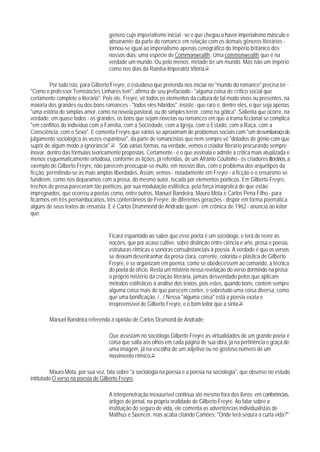 gênero cujo imperialismo inicial - se é que chegou a haver imperialismo másculo e
                                    absorvente da parte do romance em relação com os demais gêneros literários -
                                    tornou-se igual ao imperialismo apenas cenográfico do Império britânico dos
                                    nossos dias: uma espécie de Commonwealth. Uma commonwealth que é na
                                    verdade um mundo. Ou pelo menos, metade de um mundo. Mas não um império
                                    como nos dias da Rainha-Imperatriz Vitória.32

         Por tudo isto, para Gilberto Freyre, o estudioso que pretenda nos iniciar no "mundo do romance" precisa ter -
"Como o professor Temístocles Linhares tem", afirma de seu prefaciado - "alguma coisa de crítico social que
certamente complete o literário". Pois ele, Freyre, vê todos os elementos da cultura de tal modo vivos ou presentes, na
maioria dos grandes ou dos bons romances - "todos eles híbridos", insiste - que raro é, dentre eles, o que seja apenas
"uma estória de simplas amor, como na novela pastoral, ou de simples terror, como na gótica". Salienta que ocorre, na
verdade, em quase todos - os grandes, os bons que sejam novelas ou romances em que a trama ficcional se complica
"em conflitos do indivíduo com a Família, com a Sociedade, com a Igreja, com o Estado, com a Raça, com a
Consciência, com o Sexo". E comenta Freyre que vários se aproximam de problemas sociais com "um desembaraço de
julgamento sociológico às vezes espantoso", da parte de romancistas que nem sempre vê "dotados de gênio com que
suprir de algum modo a ignorância".33 Sob várias formas, na verdade, vemos o criador literário procurando sempre
inovar, dentro das fórmulas teoricamente propostas. Certamente - é o que assinala e admite a crítica mais atualizada e
menos esquematicamente ortodoxa, conforme as lições, já referidas, de um Afrânio Coutinho - os criadores literários, a
exemplo de Gilberto Freyre, não parecem preocupar-se muito, em nossos dias, com o problema dos arquétipos da
ficção, permitindo-se as mais amplas liberdades. Assim, vemos - notadamente em Freyre - a ficção e o ensaísmo se
fundirem, como nos deparamos com a prosa, do mesmo autor, tocada por elementos poéticos. Em Gilberto Freyre,
trechos de prosa pareceram tão poéticos, por sua modulação estilística, pela força imagística de que estão
impregnados, que ocorreu a poetas como, entre outros, Manuel Bandeira, Mauro Mota e Carlos Pena Filho - para
ficarmos em três pernambucanos, três conterrâneos de Freyre, de diferentes gerações - dispor em forma poemática
alguns de seus textos de ensaísta. E é Carlos Drummond de Andrade quem - em crônica de 1962 - anuncia ao leitor
que:


                                    Ficará espantado ao saber que esse poeta é um sociólogo, e terá de rever as
                                    noções, que por acaso cultive, sobre distinção entre ciência e arte, prosa e poesia,
                                    estruturas rítmicas e sonoras consubstanciais à poesia. A verdade é que os versos
                                    se deixam desentranhar da prosa clara, corrente, colorida e plástica de Gilberto
                                    Freyre, e se organizam em poema, como se obedecessem ao comando, a técnica
                                    do poeta de ofício. Resta um mistério nessa revelação do verso dormindo na prosa;
                                    o próprio mistério da criação literária, jamais desvendado pelos que aplicam
                                    métodos estilísticos à análise dos textos, pois estes, quando bons, contêm sempre
                                    alguma coisa mais do que parecem conter, e sobretudo uma coisa diversa, como
                                    que uma bonificação. /.../ Nessa "alguma coisa" está a poesia exata e
                                    irrepreensível de Gilberto Freyre, e o bom leitor que a sinta.34

        Manuel Bandeira referenda a opinião de Carlos Drumond de Andrade:

                                    Que assistam no sociólogo Gilberto Freyre as virtualidades de um grande poeta é
                                    coisa que salta aos olhos em cada página de sua obra, já na pertinência e graça de
                                    uma imagem, já na escolha de um adjetivo ou no gostoso número de um
                                    movimento rítmico.35

          Mauro Mota, por sua vez, fala sobre "a sociologia na poesia e a poesia na sociologia", que observe no estudo
intitulado O verso na poesia de Gilberto Freyre.

                                    A interpenetração inexaurível continua até mesmo fora dos livros: em conferências,
                                    artigos de jornal, na própria oralidade de Gilberto Freyre. Ao falar sobre a
                                    instituição do seguro de vida, ele comenta as advertências individualistas de
                                    Malthus e Spencer, mas acaba citando Camões: "Onde terá segura a curta vida?"
 