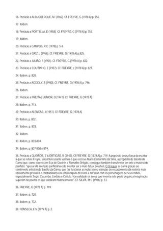 16. Prefácio a ALBUQUERQUE, M. (1962). Cf. FREYRE, G (1978 A) p. 755.

17. Ibidem.

18. Prefácio a PORTELLA, E (1958). Cf. FREYRE, G (1978 A) p. 751.

19. Ibidem.

20. Prefácio a CAMPOS, R C (1978) p. 5-8.

21. Prefácio a GRIZ, J (1956). Cf. FREYRE, G (1978 A) p.825.

22. Prefácio a JULIÃO, F (1951). Cf. FREYRE, G (1978 A) p. 822.

23. Prefácio a COUTINHO, E (1957). Cf. FREYRE, c (1978 A) p. 827.

24. lbidem, p. 828.

25. Prefácio a ACCIOLY, B (1950). Cf. FREYRE, G (1978 A) p. 796.

26. Ibidem.

27. Prefácio a FREITAS JUNIOR, O (1941). Cf. FREYRE, G (1978 A).

28. Ibidem, p. 713.

29. Prefácio a ALENCAR, J (1951). Cf. FREYRE, G (1978 A).

30. Ibidem, p. 802..

31. Ibidem, p. 803.

32. Ibidem.

33. ibidem, p. 803-804.

34. lbidem, p. 807-808 e 819.

35. Prefácio a QUEIROS, E & ORTIGÃO, R (1943). Cf FREYRE, G (1978 A) p. 719. A propósito dessa força do escritor
a que se refere Freyre, será interessante vermos o que escreve Mário Camarinha da Silva, a propósito de Basílio da
Gama que, como ocorre com Eça de Queirós e Ramalho Ortigão, consegue também transformar em arte a matéria do
panfleto: "apesar da intenção panfletária e de intentar ser o mais fatual posstvel, O Uraguai se salva graças ao
sentimento artístico de Basílio da Gama, que faz funcionar as notas como válvulas de escapamento da matéria mais
obvialmente prosaica e contrabalança as estereotipias do Herói e do Vilão com as personagens de seus índios,
especialmente Sepé, Cacambo, Lindóia e Caitutu. Na realidade os seres que inventa este poeta de parca imaginação
superam no poema os que existiram historicamente". Cf. SILVA, M C (1976) p. 13.

36. FREYRE, G (1978 A) p. 719.

37. Ibidem, p. 720.

38. Ibidem, p. 732.

39. FONSECA, E N (1979 A) p. 2.
 