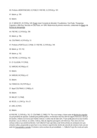 40. Prefácio a MONTENEGRO, O (1938) Cf. FREYRE, G (1978 A) p. 707.

41. lbidem, p. 709.

42. Ibidem.

43. Cf. MENEZES, R (1978) p. 549: Prado (João Fernando de Almeida). Pseudôminos: Yan Prado, Theopompo
Fagundes e Aldo Ney. Nascido em São Paulo, em 1898. Modernista do primeiro momento, colaborador de Klaxon e da
Revista de Antropofagia.

44. FREYRE, G (1978 A) p. 709.

45. lbidem, p. 706.

46. COUTINHO, A (1976 B) p. 51.

47. Prefácio a PORTELLA, E (1958). Cf. FREYRE, G (1978 A) p. 749.

48. Ibidem, p. 741-742.

49. Ibidem, p. 742.

50. FREYRE, G (1978 A) p. 743.

51. Cf. ELLISON, F P (1954).

52. VARGAS, M (1956) p. 67.

53. Ibidem.

54. VARGAS, M (1956) p. 67.

55. Ibidem.

56. FONSECA, E N (1979 A) p.2.

57. Apud COUTINHO, E (1980) p. 8.

58. Ibidem.

59. MILLIET, S (1968).

60. REGO, J L (1941) p. 18 e 21.

61. LINS, A (1941).

62. Ibidem.

63 FREYRE, G (1978 A) p. 745. Cf. COUTINliO, E (1980), P.9. "Por esse tempo, o futuro autor de Menino de engenho
era um jornalista de oposião. Exaltado pelo panfleto político, em literature não fora além de alguns franceses e de Eça
de Queirós, embora escrevesse por instinto crônicas e contos não de todo ruins. Freyre pediu para ver os seus recortes
de jornais. Leu as crônicas, os contos. Criticou, falou de algumas passagens com interesse. Para José Lins teve
começo então a sua existência literária. Com Gilberto Freyre aprendeu a dar forma artística às anotações de suas
emoções soltas, preparando-se para fazer o seu romance experimental, dentro do conceito de romance mais caro ao
autor de Casa-grande e senzala. O romance como aventura de personalidade. /.../ Gilberto Freyre lhe revela um outro
 