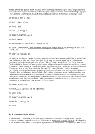 mundo - o mundo das idéias, o mundo das artes - e Ihe transmite o grande interesse pelo Brasil. Pelo povo brasileiro,
pela vida brasileira nos seus mais íntimos detalhes. Ou seja, o tema que teria relevo dramático na Sociologia do próprio
Freyre, como nos seus romances, através de obras, cada qual a seu modo, de denúncia e reivindicação social.

64. FREYRE, G (1975 A) p. 148.

65. Idem (1978 A) p. 745-746.

66. LINS, A (1941).

67. BARATA, M (1962) p. 85.

68. FONSECA, E N (1978) p. xxxvii.

69. Ibidem, p. xxxviii.

70. LINS, O (1962) p. 309. Cf. PONTES, J (1955) p. 249-250.

71. Ibidem. Osman Lins cita La deshumanización del arte y otros ensayos estéticos, de José Ortega y Gasset, 4. ed.
Madrid, p. 85.

72. PORTELLA, E (1962) p. 400.

73. Lbidem, p. 404. Escreve Portella: "Em romancistas mais jovens se encontram traços da influência de Gilberto Freyre
- que tão fortemente atuou sobre Cícero Dias e José Lins do Rego; em Permínio Asfora - que já a reconheceu e
proclamou e, menos diretamente, em Herberto Sales, Edilberto Coutinho, Hermilo Borba Filho, Clarice Lispector,
Gastão de Holanda, Osman Lins. Seu regionalismo-universalista está também de certo modo presente em contos de
Breno Accioly, Aurélio Buarque de Holanda, Luís Jardim, José Clímaco Bezerra, Fran Martins, José Carlos Cavalcanti
Borges, assim como no teatro deste e de Ariano Suassuna. Aliás o autor de Região e tradição chega a ver
coincidências com o seu regionalismo-universalista em romancistas novíssimos, pelos seus processos de ficção, como
Guimarães Rosa, Mário Palmério, Antônio Callado e Antônio Olavo, encontrando nessas coicidências motivos para
considerar aquela sua visão do assunto - a interpretação literária ou artística ou científica da realidade humana pelo
crítirio não exclusivamente, mas principalmente regionalista e ao mesmo tempo universalista, como uma visão ainda
fecunda para um país da extensão do Brasil e para uma cultura como a brasileira, em processo de crescente
universalização sem prejuízo de suas constantes telúricas e tropicais.

74. AMADO, G (1962) p. 5 e 4.

75. CARPEAUX, O M (1962) p. 153-154, e grifo nosso.

76. Ibidem, p. 155.

77. FONSECA. E N (1978) p. xxxviii.

78. FREYRE, G (1978 A) p. xxv.

79. Ibidem.



8.4 - O ensaísta se antecipa à ficção

1. Até 1980, o CGS - referiremos ao livro por esta sigla, inclusive no corpo do nosso trabalho - tivera 20 edições
brasileiras, passando a ser plublicado como vol. 1 da Introdução à História da Sociedade Patriarcal no Brasil, a partir da
6ª edição (1950). Primeiras edições estrangeiras: Argentina (1942), Estados Unidos (1946), Inglaterra (1947), França
 