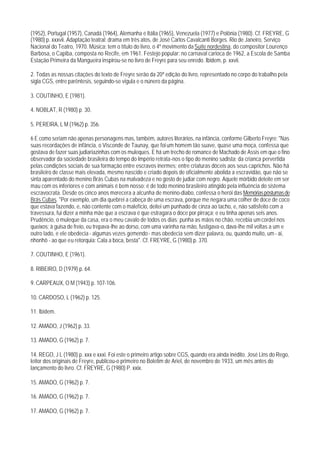 (1952), Portugal (1957), Canadá (1964), Alemanha e Itália (1965), Venezuela (1977) e Polônia (1980). Cf. FREYRE, G
(1980) p. xxxvii. Adaptação teatral: drama em três atos, de José Carlos Cavalcanti Borges. Rio de Janeiro, Serviço
Nacional do Teatro, 1970. Música: tem o título do livro, o 4º movimento da Suíte nordestina, do compositor Lourenço
Barbosa, o Capiba, composta no Recife, em 1961. Festejo popular: no carnaval carioca de 1962, a Escola de Samba
Estação Primeira da Mangueira inspirou-se no livro de Freyre para seu enredo. Ibidem, p. xxvii.

2. Todas as nossas citações do texto de Freyre serão da 20ª edição do livro, representado no corpo do trabalho pela
sigla CGS, entre parêntesis, seguindo-se vigula e o núnero da página.

3. COUTINHO, E (1981).

4. NOBLAT, R (1980) p. 30.

5. PEREIRA, L M (1962) p. 356.

6 E como seriam não apenas personagens mas, também, autores literários, na infância, conforme Gilberto Freyre: "Nas
suas recordações de infância, o Visconde de Taunay, que foi um homem tão suave, quase uma moça, confessa que
gostava de fazer suas judiariazinhas com os muleques. E há um trecho de romance de Machado de Assis em que o fino
observador da sociedade brasileira do tempo do Império retrata-nos o tipo do menino sadista; da crianca pervertida
pelas condições sociais de sua formação entre escravos inermes; entre criaturas dóceis aos seus caprichos. Não há
brasileiro de classe mais elevada, mesmo nascido e criado depois de oficialmente abolida a escravidão, que não se
sinta aparentado do menino Brás Cubas na malvadeza e no gosto de judiar com negro. Aquele mórbido deleite em ser
mau com os inferiores e com animais é bem nosso: é de todo menino brasileiro atingido pela influência do sistema
escravocrata. Desde os cinco anos merecera a alcunha de menino-diabo, confessa o herói das Memórias póstumas de
Brás Cubas. "Por exemplo, um dia quebrei a cabeça de uma escrava, porque me negara uma colher de doce de coco
que estava fazendo, e, não contente com o malefício, deitei um punhado de cinza ao tacho, e, não satisfeito com a
travessura, fui dizer a minha mãe que a escrava é que estragara o doce por pirraça; e eu tinha apenas seis anos.
Prudêncio, o muleque da casa, era o meu cavalo de todos os dias; punha as mãos no chão, recebia um cordel nos
queixos; à guisa de freio, eu trepava-lhe ao dorso, com uma varinha na mão, fustigava-o, dava-lhe mil voltas a um e
outro lado, e ele obedecia - algumas vezes gemendo - mas obedecia sem dizer palavra, ou, quando muito, um - ai,
nhonhô - ao que eu retorquia: Cala a boca, besta". Cf. FREYRE, G (1980) p. 370.

7. COUTINHO, E (1961).

8. RIBEIRO, D (1979) p. 64.

9. CARPEAUX, O M (1943) p. 107-106.

10. CARDOSO, L (1962) p. 125.

11. lbidem.

12. AMADO, J (1962) p. 33.

13. AMADO, G (1962) p. 7.

14. REGO, J L (1980) p. xxx e xxxi. Foi este o primeiro artigo sobre CGS, quando era ainda inédito. José Lins do Rego,
leitor dos originais de Freyre, publicou-o primeiro no Boletim de Ariel, de novembro de 1933, um mês antes do
lançamento do livro. Cf. FREYRE, G (1980) P. xxix.

15. AMADO, G (1962) p. 7.

16. AMADO, G (1962) p. 7.

17. AMADO, G (1962) p. 7.
 