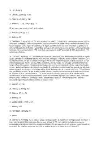 18. LINS, A (1941).

19. CÂMARA, L (1981) p. 93-94.

20. GOMES, H T (1981) p. 141.

21. Ibidem. Cf. LEITE, D M (1976) p. 119.

22. Ver texto a que remete a nota 9 deste capítulo.

23. AMADO, J (1962) p. 32.2

24. Ibidem, p. 35.

25. CARPEAUX, O M (1962) p. 155. Cf. "Nota de editora", In: AMADO, G et alii (1962): "Lamentável é que nem todos os
convidados a enriquecer com o seu depoimento esta coletânea tivessem podido entregar a tempo o trabalho que se
haviam proposto. Com a espera da contribuição de alguns, que infelizmente não pode concretizar-se, justifica-se a
demora no lançamento desta obra. Publicando-a agora, já no 29º aniversário de Casa-grande..." Assim, supostamente,
Carpeaux escreveu seu ensaio em 1958; e ele alude, expressanente, ao 25º aniversário de CGS, publicado em 1933.
conforme já referimos.

26. COUTINHO, A (1980) p. 151: "João Ribeiro exerceu a crítica literária em jornal durante muito tempo. Era um espírito
agudo, cultivado, de sensibilidade artística, mas um cético, tendo para a vida uma atitude sorridente e tolerante. Daí o
seu impressionismo, em que se sentia à vontade para não assumir compromissos com as idéias e as obras. Era um
crítico impressionista, máxime nas ressenções na imprensa. Por outro lado, o seu invulgar senso da coisa literária
sempre o fazia interessado e inclinado a encarar os aspectos técnicos eformais da obra. Então a sua crítica literária
cresce e ganha importância, especialmente nos estudos de maior alcance e da primeira fase, quando era sobretudo
influenciado pela metodologia e técnica da erudição alemã". Embora crítica de jornal, no texto sobre CGS parece-nos
que João Ribeiro se mostra no que Afrânio Coutinho considera o melhor de sua contribuição, quando encara, de fato,
os "aspectos técnicos e formais da obra"... Faz pioneiramente, conforme dizemos no corpo do trabalho, várias
afirmativas que, no quase meio século seguinte, seriam insistentemente repetidas sobre o livro e o autor, remetendo
inclusive para a leitura de CGS como obra aberta, aproximando-o da ficção, comparando o autor a Nabuco e
destacando o papel fundamental do erotismo na obra de Freyre.

27. RIBEIRO, J (1934).

28. RIBEIRO, D (1979) p. 151.

29. Ibidem, p. 82, 69 e 70..

30. Ibidem, p. 71.

31. MARINHEIRO, E (1979) p. 131.

32. Ibidem, p. 130.

33. PORTELLA, E (1962) p. 401.

34. Ibidem.

35. COUTINHO, A (1980) p. 151: o autor de Crítica e poética vê a obra de João Ribeiro "como possuindo duas faces: a
impressionista, jornalística, máximo no último período (década de 20), e um aspecto revelador de um espírito
preocupado com problemas intrínsecos, técnicos da literatura. Os dois aspectos correm paralelos, freqüentemente se
misturando. Por esta face adquire ele uma posição também de precursor da moderna crítica estética".
 