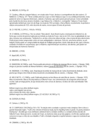 36. RIBEIRO, D (1979) p. 81.

37. Carolina, a filha de Joaquim Nabuco, em estudo sobre Freyre, destaca o cosmopolitismo dos dois autores. Cf.
NABUCO, C (1962) p. 377: "Neste sentido universal, a que se refere Nabuco (e que é o seu sentido permanente), nesta
paixão de sorver as riquezas intelectuais, culturais e humanas, que outros povos possam possuir, nesta curiosidade
pelo mundo fora do nosso alcance imediato, é que Nabuco foi, e Gilberto é, cosmopolita". Nabuco e Freyre foram
aproximados também por José Lins do Rego, no ensaio de 1933, já citado, e Darcy Ribeiro, recentemente, no prefácio à
edição venezuelana de CGS, entre dezenas de outros, nesses quase 50 anos de permeio.

38. Cf. FREYRE, G (1975 C, 1976 B e 1978 D).

39. Cf. BRASIL, A (1979 A), p. 156: no verbete "Obra aberta", Assis Brasil resume a teorização de Umberto Eco, de
forma que a vemos de possível aplicação ao método ou modo de Freyre, não só em CGS, mas na globalidade de sua
obra, inclusive nas seminovelas: "Umberto Eco, um dos críticos da cultura de hoje, criou a teoria da obra aberta (uma
Poética) para tentar compreender a Arte em suas ambigüidades e aberturas. Para ele, uma forma artística, ou um
hobjeto estético pode ser compreendido do ângulo de múltiplas perspectivas. Assim, toda obra de arte, quer a clássica,
acabada e fechada em sua perfeição, quer a moderna, experimental por excelência, são abertas, pois poden ser
interpretadas de inúmeras maneiras".

40. RIBEIRO, J (1934).

41. Apud LINS, A (1941).

42. MAUROIS, A (1966) p. 17.

43. BANDEIRA, M (1980) p. xxxiii. Poema publicado primeiro em Mafuá do malungo (Rio de Janeiro, J. Olympio, 1948),
integra as poesias reunidas de Manuel Bandeira, volume Estrela da vida inteira (Rio de Janeiro, J. Olympio, 1973).

44. ANDRADE, C D (1980) p. xxxiv. Reprodução facsimilar de manuscrito de Carlos Drummond de Andrade, deste
poema que integra o livro Viola de bolso novamente encordodada (Rio de Janeiro, J. Olympio, 1955).

45. MELO NETO, J C (1980) p. xxxiii. Publicado primeiro no livro Museu de tudo (Rio de Janeiro, J. Olympio, 1975).
Mais recentemente, Marcus Accioly dedicou a Gilberto Freyre, nas comemorações do octogésmo aniversário do
escritor, todo um longo poema, de que destacamos estes versos de abertura, no bloco de texto sub-intitulado "Oito
quartetos":

Brilham negros teus olhos (brilham negros
sobre o alvo bigode) são acesos
entre o branco do rosto e dos cabelos
(brilham negros teus olhos) brilham negros. (Cf. ACCIOLY, M (1981) p.11).

46. GERSEN, B (1962).

47. Câmara, L (1981) p. 93.

48. Cf. CARPEAUX, O M (1962) p.154 e 155: "A relação entre a verdade e a poesia é mais complexa. Bem o disse o
grande historiador inglês: "Truth is the criterion of historical study, but its impelling motive is poetic. Its poetry consists in
it being true". Acredito que essas definições sintetizem bem a verdade científica e a verdade artística da obra de
Gilberto Freyre. Basta percorrer, na obra de Freyre, as inúmeras notas ao pé das páginas e no fim dos capítulos para
convencer-se que o crítico de seu trabalho é Truth: a Verdade enquanto o espírito humano é capaz de revelá-la em sua
totalidade.

49. CÂMARA, L (1981) p. 98 e 99.
 