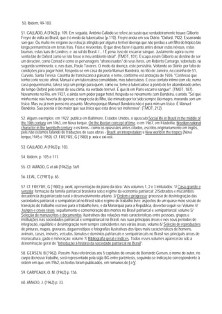 50. Ibidem, 99-100.

51. CALLADO, A (1962) p. 109. Em seguida, Antônio Callado se refere ao susto que verdadeiramente trouxe Gilberto
Freyre de volta ao Brasil, que é o medo da tuberculose (p.110). Freyre anota em seu Diário: "Oxford, 1922. Escarrando
san-gue. Ou muito me engano ou estou já atingido por alguma terrível doenqa que não perdoa a um filho do trópico tão
longa permanência em terras frias. Frias e nevoentas. O que devo fazer é quanto antes deixar estas névoas, estas
brumas, estas luas de Londres; e ao sol do Brasil. /... / É pena, isso de escarrar sangue. Justamente agora eu me
sentia tão de Oxford como se isto fosse o meu ambiente ideal". (TMOT, 101). Escapa assim Gilberto ao destino de ser
um deraciné, como Conrad e como os personagens "afrancesados" de seus livros, um Roberto Camargo, sobretudo, na
segunda seminovela, e, nas duas, Paulo Tavares. O medo da doença, este persistiria. Voltando ao Diário: por falta de
condições para pagar hotel, hospeda-se em casa do poeta Manuel Bandeira, no Rio de Janeiro, na casinha de 51,
Curvelo, Santa Teresa. Casinha de franciscano à paisana; e teme, conforme est anotação de 1926: "Confesso que
tenho certo receio: afinal, Manuel é um tuberculoso consolidado, mas tuberculoso. E esse contato íntimo com ele, numa
casa pequeníssima, talvez seja um perigo para quem, como eu, teme a tuberculose a ponto de ter abandonado antes
de tempo Oxford pelo temor de seu clima, na verdade terrível. É que lá em Paris escarrei sangue". (TMOT, 187).
Novamente no Rio, em 1927, e ainda sem poder pagar hotel, hospeda-se novamente com Bandeira, e anota: "Sei que
minha mãe não haveria de aprovar: o magricela do filho, tão mimado por ter sido sempre tão magro, morando com um
tísico. Mas eu já nem penso no assunto. Mesmo porque Manuel Bandeira não é para mim um tísico: É Manuel
Bandeira. Sua poesia é tão maior que sua tísica que esta deve ser inofensiva". (TMOT, 212).

52. Alguns exemplos: em 1922, publica em Baltimore, Estados Unidos, o opúsculo Social life in Brazil in the middle of
the 19th century; em 1963, em Nova Iorque, On the Iberian concept of time, e em 1967, em Filadelfia, Brazilian national
character in the twentieth century; e os livros - como os opúsculos antes citados, escritos originariamente em inglês,
pois não estamos falando de traduções de suas obras - Brazil: an interpretation e New world in the tropics (Nova
Iorque,1945 e 1959). Cf. FREYRE, G (1980) p. xxix e xxi-xxii.

53. CALLADO, A (1962) p. 103.

54. lbidem, p. 105 e 111.

55. Cf. AMADO, G et alii (1962) p. 569.

56. LEAL, C (1981) p. 65.

57. Cf. FREYRE, G (1980) p. xxviii, apresentação do plano da obra: 'Aos volumes 1, 2 e 3 intitulados: 1/ Casa-grande e
senzala; formação da família patriarcal brasileira sob o regime da economia patriarcal; 2/Sobrados e mucambos;
decadência do patriarcado rural e desenvolvimento urbano; 3/ Ordem e progresso; processo de desintegração das
sociedades patriarcal e semipatriarcal no Brasil sob o regime de trabalho livre; aspectos de um quase meio século de
transição do tralbalho escravo para o trabalho livre, e da Monarquia para a República, deverão seguir-se: Volume 4/
Jazigos e covas rasas; sepultamento e comemoração dos mortos no Brasil patriarcal e semipatriarcal; volume 5/
Seleção de manuscritos e documentos; ilustrativos das relações mais características entre pessoas, grupos e
instituições nas sociedades patriarcal e semipatriarcal no Brasil, nas suas principais áreas e nos seus períodos de
integração, equilíbrio e desintegração nem sempre coincidentes nas várias áreas; volume 6/ Seleção de reproduções;
de pinturas, mapas, gravuras, daguerreótipos e fotografias ilustrativas dos tipos mais característicos de homens,
animais, casas, imóveis, veículos, túmulos e domínios patriarcais e semipatriarcais no Brasil nas principals áreas de
monocultura, gado e mineração; volume 7/ Bibliografia qeral e índices. Todos esses volumes aparecerão sob a
denominação geral de "Introdução à história da sociedade patriarcal no Brasil".

58. GERSEN, B (1962). Passim. Nas referências aos 5 capítulos do ensaio de Bernardo Gersen, o nome do autor, no
corpo do nosso trabalho, será representado pela sigla BG entre parêntesis, seguindo-se indicação correspondente à
ordem em que, em 1962, os textos foram publicados, em romanos de I a V.

59. CARPEAUX, O. M. (1962) p. 156.

60. AMADO, J. (1962) p. 33.
 