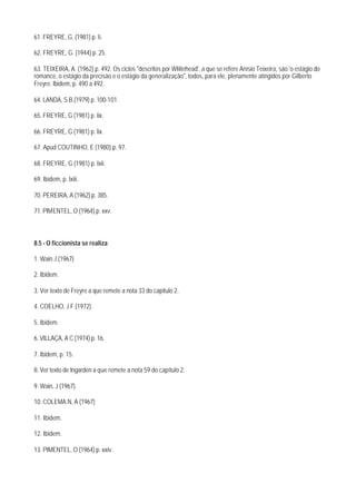 61. FREYRE, G. (1981) p. li.

62. FREYRE, G. (1944) p. 25.

63. TEIXEIRA, A. (1962) p. 492. Os ciclos "descritos por WIiitehead', a que se refere Anísio Teixeira, são 'o estágio do
romance, o estágio da precisão e o estágio da generalização", todos, para ele, plenamente atingidos por Gilberto
Freyre. Ibidem, p. 490 a 492.

64. LANDA, S.B.(1979) p. 100-101.

65. FREYRE, G (1981) p. lix.

66. FREYRE, G (1981) p. lix.

67. Apud COUTINHO, E (1980) p. 97.

68. FREYRE, G (1981) p. Ixii.

69. Ibidem, p. lxiii.

70. PEREIRA, A (1962) p. 385.

71. PIMENTEL, O (1964) p. xxv.



8.5 - O ficcionista se realiza

1. Wain J (1967)

2. Ibidem.

3. Ver texto de Freyre a que remete a nota 33 do capitulo 2.

4. COELHO, J F (1972).

5. Ibidem.

6. VILLAÇA, A C (1974) p. 16.

7. Ibidem, p. 15.

8. Ver texto de Ingarden a que remete a nota 59 do capítulo 2.

9. Wain, J (1967).

10. COLEMA.N, A (1967)

11. Ibidem.

12. Ibidem.

13. PIMENTEL, O (1964) p. xxiv.
 