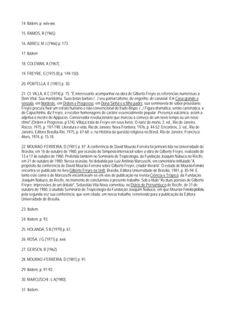 14. Ibidem, p. xxiv-xxv.

15. RAMOS, R (1965)

16. ABREU, M J (1966) p. 173.

17. Ibidem

18. COLEMAN, A (1967).

19. FREYRE, G (1975 B) p. 149-150).

20. PORTELLA, E (1981) p. 30.

21. Cf. VILLA, A C (1974) p. 15: "É interessante acompanhar na obra de Gilberto Freyre as referências numerosas a
Dom Vital. Sua mariolatria. Suas belas barbas /.../ seu patriarcalismo, de engenho, de canavial. Em Casa-grande e
senzala, em Nordeste, em Ordem e Progresso, em Dona Sinhá e o filho padre, sua seminovela de sabor proustiano,
Freyre procura fixar um retrato humano e não-convencional do frade-Bispo. /.../ Figura dramática, senão carismática, a
do Capuchinho, diz Freyre, a receber homenagens de caráter essencialmente popular. Presença vulcânica, assim a
adjetiva o mestre de Apipucos. Conservador-revolucionário que marcou o começo de um novo tempo ou um novo
ritmo".(Ordern e Progresso, p.574). Villaça trata de Freyre em seus livros: O nariz do morto, 2. ed., Rio de Janeiro,
Rocco, 1975, p. 197-198; Literatura e vida, Rio de Janeiro, Nova Fronteira, 1976, p. 44-52; Encontros, 3. ed., Rio de
Janeiro, Editora Brasilia-Rio, 1975, p. 67-68; e, na História da questão religiosa no Brasil, Rio de Janeiro, Francisco
Alves, 1974, p. 15-18.

22. MOURAO -FERREIRA, D (1981) p. 87. A conferência de David Mourão-Ferreira foi primeiro lida na Universidade de
Brasília, em 16 de outubro de 1980, por ocasião do Simpósio Internaciol sobre a obra de Gilberto Freyre, realizado de
13 a 17 de outubro de 1980. Proferida também no Seminário de Tropicologia, da Fundação Joaquim Nabuco,no Recife,
em 21 de outubro de 1980. Nessa ocasião, foi debatida por Luiz Antônio Marcuschi, em comentário intitulado "A
propósito da conferência de David Mourão-Ferreira sobre Gilberto Freyre, criador literário'. O estudo de Mourão-Ferreira
encontra-se publicado no livro Gilberto Freyre na UnB, Brasília, Editora Universidade de Brasília, 1981, p. 85-94. E,
tanto este como o de Marcuschi encontravam-se em vias de publicação na revista Ciência e Trópico, da Fundação
Joaquim Nabuco, do Recife, no momento de concluírmos o presente trabalho. Sob o título "As duas poesias de Gilberto
Freyre: impressões de um debate", Sebastião Vila-Nova comentou, no Diário de Pernambuco do Recife, de 31 de
outubro de 1980, o aludido Seminário de Tropicologia da Fundação Joaquim Nabuco, em que Mourão- Ferreira proferiu
pela segunda vez sua conferência, que vem citada, em nosso trabalho, remetendo para a publicação da Editora
Universidade de Brasília.

23. lbidem.

24. Ibidem, p. 93.

25. HOLANDA, S B (1979) p. 61.

26. ROSA, J G (1971) p. xxxi.

27. GERSEN, B (1962).

28. MOURAO -FERREIRA, D (1981) p. 91.

29. Ibidem, p. 91-92.

30. MARCUSCHI , L A(1980).

31. lbidem.
 