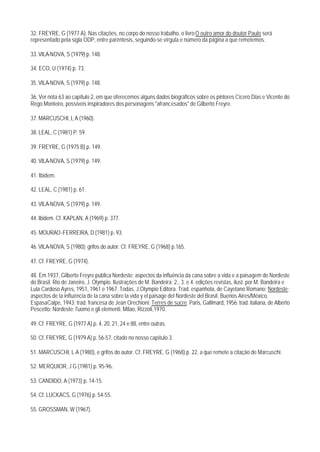 32. FREYRE, G (1977 A). Nas citações, no corpo do nosso trabalho, o livro O outro amor do doutor Paulo será
representado pela sigla ODP, entre parêntesis, seguindo-se vírgula e número da página a que remetemos.

33. VILA-NOVA, S (1979) p. 148.

34. ECO, U (1974) p. 73.

35. VILA-NOVA, S (1979) p. 148.

36. Ver nota 63 ao capítulo 2, em que oferecemos alguns dados biográficos sobre os pintores Cícero Dias e Vicente do
Rego Monteiro, possíveis inspiradores dos personagens "afrancesados" de Gilberto Freyre.

37. MARCUSCHI, L A (1960).

38. LEAL, C (1981) P. 59

39. FREYRE, G (1975 B) p. 149.

40. VILA-NOVA, S (1979) p. 149.

41. Ibidem.

42. LEAL, C (1981) p. 61.

43. VILA-NOVA, S (1979) p. 149.

44. Ibidem. Cf. KAPLAN, A (1969) p. 377.

45. MOURAO -FERREIRA, D (1981) p. 93.

46. VILA-NOVA, S (1980); grifos do autor. Cf. FREYRE, G (1968) p.165.

47. Cf. FREYRE, G (1974).

48. Em 1937, Gilberto Freyre publica Nordeste; aspectos da influência da cana sobre a vida e a paisagem do Nordeste
do Brasil. Rio de Janeiro, J. Olympio. Ilustrações de M. Bandeira; 2., 3. e 4. edições revistas, ilust. por M. Bandeira e
Lula Cardoso Ayres, 1951, 1961 e 1967. Todas, J.Olympio Editora. Trad. espanhola, de Cayetano Romano: Nordeste;
aspectos de la influéncia de la cana sobre la vida y el paisage del Nordeste del Brasil. Buenos Aires/México,
EspasaCalpe, 1943; trad. francesa de Jean Orechioni: Terres de sucre. Paris, Gallimard, 1956; trad. italiana, de Alberto
Pescetto: Nordeste; l'uomo e gli elementi. Milao, Rizzoli,1970.

49. Cf. FREYRE, G (1977 A) p. 4, 20, 21, 24 e 88, entre outras.

50. Cf. FREYRE, G (1979 A) p. 56-57, citado no nosso capítulo 3.

51. MARCUSCHI, L A (1980), e grifos do autor. Cf. FREYRE, G (1968) p. 22, a que remete a citação de Marcuschi.

52. MERQUIOR, J G (1981) p. 95-96.

53. CANDIDO, A (1973) p. 14-15.

54. Cf. LUCKACS, G (1976) p. 54-55.

55. GROSSMAN, W (1967).
 