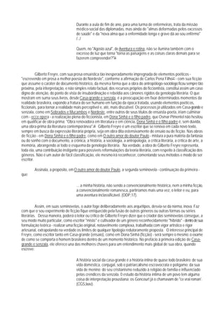 Durante a aula de fim de ano, para uma turma de enfermeiras, trata da missão
                                     médico-social das diplomadas, mas ainda de "almas deformadas pelos excessos
                                     de saúde" e da "nova alma que a enfermidade longa e grave dá ao sou enfêrmo"
                                     /.../

                                     Quem, no "Agosto azul", de Aventura e rotina, não se ilumina também com o
                                     excesso de luz que torna "torna as paisagens e as coisas claras demais para se
                                     fazerem compreender?"36


          Gilberto Freyre, com sua prosa ensaística tão inesperadamente impregnada de elementos poéticos -
"escrevendo em prosa a melhor poesia do Nordeste", conforme a afirmação de Carlos Pena Filho37 - com sua ficção
que assume o caráter de documento histórico, da mesma forma que a obra do antropólogo-sociólogo ficou sempre tão
próxima, pela iriterpretação, e não simples relato factual, dos recursos próprios do ficciontista, constitui assim um caso
digno de atenção, do ponto de vista de insubordinação e rebeldia aos cânones rígidos da genologia literária. O que
mostram em suma seus livros, desde Casa-qrande e senzala, é a preocupação em fixar determinados momentos da
realidade brasileira, expondo a fratura do ser humano em função da época tratada, usando elementos poéticos,
ficcionais, para tornar a realidade mais perceptivel e, até, mais discutível. Os processos já utilizados em Casa-grande e
senzala, como em Sobrados e Mucambos e Nordeste, entre outros de seus títulos de ensaísta-poeta, iriam culminar
com - ecce opera - a realização plena do ficcionista, em Dona Sinhá e o filho padre, que Osmar Pimentel não hesitou
em qualificar de obra-prima: "Obra renovadora em literatura e em ciência, Dona Sinhá e o filho padre é, sem dúvida,
uma obra-prima da literatura contemporânea".38 Gilberto Freyre é um escritor que se renova em cada novo texto,
sempre em busca da expressão literária própria, seja em obra dita ostensivamente de ensaio ou de ficção. Nas obras
de ficção - em Dona Sinhá e o filho padre, como em O outro amor do doutor Paulo - mistura a pura matéria da fantasia
ou do sonho com o documento, a crônica, a história, a sociologia, a antropologia, a crítica literária, a crítica de arte, a
memória, abrangendo aí todo o esquema da genologia literária. Na verdade, a obra de Gilberto Freyre representa,
toda ela, uma contribuição instigante para possíveis reformulações da teoria literária, com respeito à classificação dos
gêneros. Não é um autor de fácil classificação, ele mesmo irá reconhecer, comentando seus métodos e modo de ser
escritor.

        Assinala, a propósito, em O outro amor do doutor Paulo, a segunda seminovela - continuação da primeira -
que:

                                     ... a minha história, não sendo a convencionalmente histórica, nem a minha ficção,
                                     a convencionalmente romanesca, partiríamos mais uma vez, o leitor e eu, para
                                     uma aventura inclassificável. (ODP,17).

          Assim, em suas seminovelas, o autor foge deliberadamente aos arquétipos, desvia-se da norma, inova. Faz
com que o sou experimento de ficção fique enriquecido pela fusão de outros gêneros ou outras formas ou séries
literárias. Dessa maneira, poderá o leitor ou crítico de Gilberto Freyre dizer que o criador das seminovelas consegue, a
seu modo muito particular, como escritor "misto" e cultivador de um gênero reconhecidamente "híbrido" - dentro de sua
formulação teórica - realizar uma ficção original, notavelmente complexa, trabalhada com vigor artístico e rigor
artesanal, extrapolando na verdade os limites de qualquer tipologia redutoramente proposta. O interesse principal de
Freyre, como escritor tanto em Casa-grande (ensaio), como em Dona Sinhá (ficção) - será sempre o mesmo: o exame
de como se comporta o homem brasileiro dentro de um momento histórico. No prefácio à primeira edição de Casa-
grande e senzala, ele oferece una das melhores chaves para um entendimento mais global de sua obra, quando
escreve:

                                     A história social da casa-grande é a história íntina de quase todo brasileiro: de sua
                                     vida doméstica, conjugal, sob o patriarcalismo escravocrata e polígamo; da sua
                                     vida de menino; do seu cristianismo reduzido à religião de família e influenciado
                                     pelas crendices da senzala. 0 estudo da história íntima de um povo tem alguma
                                     coisa de interpretação proustiana; os Goncourt já o chamavam de "ce vrai roman'.
                                     (CGS,lxxv).
 