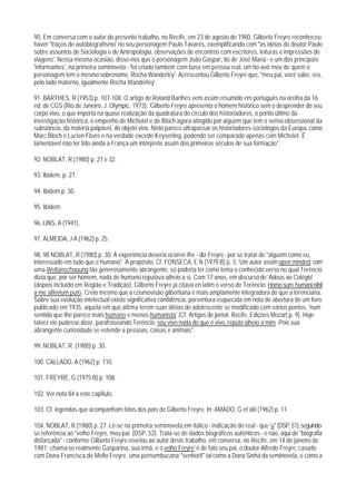 90. Em conversa com o autor do presente trabalho, no Recife, em 23 de agosto de 1980, Gilberto Freyre reconheceu
haver "traços de autobiografismo' no seu personagem Paulo Tavares, exemplificando com "as idéias do doutor Paulo
sobre assuntos de Sociologia e de Antropologia, observações de encontros com escritores, leituras e impressões de
viagens'. Nessa mesma ocasião, disse-nos que o personagem João Gaspar, tio de José Maria - e um dos principais
'informantes', na primeira sominovela - 'foi criado também com base em pessoa real, um tio-avô meu de quem o
personagem tem o mesmo sobrenome, Rocha Wanderley'. Acrescentou Gilberto Freyre que, "meu pai, você sabe, era,
pelo lado materno, igualmente Rocha Wanderley'.

91. BARTHES, R (1953) p. 107-108. O artigo de Roland Barthes vem assim resumido em português na orelha da 16.
ed. de CGS (Rio de Janeiro, J. Olympic, 1973): 'Gilberto Freyre apresenta o homem histórico sem o desprender do seu
corpo vivo, o que importa na quase realização da quadratura do círculo dos historiadores, o ponto último da
investigação histórica, o empenho de Michelet e de Bloch agora atingido por alguém que tem o senso obsessional da
substância, da matéria palpável, do objeto vivo. Nisto parece ultrapassar os historiadores-sociólogos da Europa, como
Marc Bloch e Lucien Fbvre e na verdade excede Keyserling, podendo ser comparado apenas com Michelet. É
lamentável não ter tido ainda a França um intérprete assim dos primeiros séculos de sua formação".

92. NOBLAT, R (1980) p. 27 e 32.

93. Ibidem, p. 27.

94. Ibidem p. 30.

95. Ibidem.

96. LINS, A (1941).

97. ALMEIDA, J A (1962) p. 25.

98. 98 NOBLAT, R (1980) p. 30. A experiência deveria ocorrer-lhe - diz Freyre - por se tratar de "alguém como eu,
interessado em tudo que é humano". A propósito, Cf. FONSECA, E N (1979 B) p. 3: 'Um autor assim open minded, com
uma Weltanschauung tão generosamente abrangente, só poderia ter como lema o conhecido verso no qual Terêncio
dizia que, por ser homem, nada de humano reputava alheio a si. Com 17 anos, em discurso de 'Adeus ao Colégio'
(depois incluído em Região e Tradição), Gilberto Freyre já citava en latim o verso de Terêncio: Homo sum: humani nihil
a me allienum puto. Creio mesmo que a cosmovisão gilbertiana é mais amplamente integradora do que a terenciana.
Sobre sua evolução intelectual existe significativa confidência, porventura esquecida em nota de abertura de um livro
publicado em 1935: aquela em que afirma terem suas idéias de adolescente se modificado com vários pontos, 'num
sentido que Ihe parece mais humano e menos humanista'.(Cf. Artigos de jornal. Recife, Edições Mozart,p. 9). Hoje
talvez ele pudesse dizer, parafraseando Terêncio: sou vivo;nada do que é vivo, reputo alheio a mim. Pois sua
abrangente curiosidade se estende a pessoas, coisas e animais".

99. NOBLAT, R. (1980) p. 30.

100. CALLADO, A (1962) p. 110.

101. FREYRE, G (1975 B) p. 108.

102. Ver nota 84 a este capÍtulo.

103. Cf. legendas que acompanham fotos dos pais de Gilberto Freyre, In: AMADO, G et alii (1962) p. 11.

104. NOBLAT, R (1980) p. 27. Lê-se na primeira seminovela,em itálico - indicação do real - que 'u" (DSP, 51), seguindo-
se referência ao "velho Freyre, meu pai. (DSP, 52). Trata-se de dados biográficos autênticos - e não, aqui de "biografia
disfarçada" - conforme Gilberto Freyre revelou ao autor deste trabalho, em conversa, no Recife, em 14 de janeiro de
1981: chama-se realmente Gasparina, sua irmã, e o velho Freyre' é de fato seu pai, o doutor Alfredo Freyre, casado
com Dona Francisca de Mello Freyre, uma pernambucana "senhoril" tal como a Dona Sinhá da seminovela, e como a
 