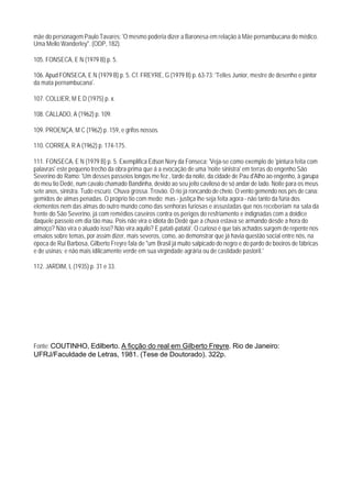 mãe do personagem Paulo Tavares: 'O mesmo poderia dizer a Baronesa em relação à Mãe pernambucana do médico.
Uma Mello Wanderley". (ODP, 182).

105. FONSECA, E N (1979 B) p. 5.

106. Apud FONSECA, E N (1979 B) p. 5. Cf. FREYRE, G (1979 B) p. 63-73: 'Telles Junior, mestre de desenho e pintor
da mata pernambucana'.

107. COLLIER, M E D (1975) p. x.

108. CALLADO, A (1962) p. 109.

109. PROENÇA, M C (1962) p. 159, e grifos nossos.

110. CORREA, R A (1962) p. 174-175.

111. FONSECA, E N (1979 B) p. 5. Exemplifica Edson Nery da Fonseca: 'Veja-se como exemplo de 'pintura feita com
palavras' este pequeno trecho da obra-prima que á a evocação de uma 'noite sinistra' em terras do engenho São
Severino do Ramo: 'Um desses passeios longos me fez , tarde da noite, da cidade de Pau d'Alho ao engenho, à garupa
do meu tio Dedé, num cavalo chamado Bandinha, devido ao seu jeito caviloso de só andar de lado. Noite para os meus
sete anos, sinistra. Tudo escuro. Chuva grossa. Trovão. O rio já roncando de cheio. O vento gemendo nos pés de cana:
gemidos de almas penadas. O próprio tio com medo; mas - justiça lhe seja feita agora - não tanto da fúria dos
elementos nem das almas do outro mundo como das senhoras furiosas e assustadas que nos receberiam na sala da
frente do São Severino, já com remédios caseiros contra os perigos do resfriamento e indignadas com a doidice
daquele passeio em dia tão mau. Pois não vira o idiota do Dedé que a chuva estava se armando desde a hora do
almoço? Não vira o aluado isso? Não vira aquilo? E patati-patatá'. O curioso é que tais achados surgem de repente nos
ensaios sobre temas, por assim dizer, mais severos, como, ao demonstrar que já havia questão social entre nós, na
época de Rui Barbosa, Gilberto Freyre fala de "um Brasil já muito salpicado do negro e do pardo de boeiros de fábricas
e de usinas; e não mais idilicamente verde em sua virgindade agrária ou de castidade pastoril.'

112. JARDIM, L (1935) p. 31 e 33.




Fonte: COUTINHO, Edilberto. A ficção do real em Gilberto Freyre. Rio de Janeiro:
UFRJ/Faculdade de Letras, 1981. (Tese de Doutorado). 322p.
 