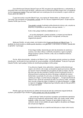 Essa referência aos Goncourt, feita por Freyre em 1933, nos parece de especial interesse e, curiosamente, se
assemelha muito a uma observação de Balzac, citada bem mais recentemente por Mário Vargas Llosa, em epígrafe ao
seu livro Conversa na Catedral: 'll faut avoir fouillé toute la vie sociale pour être un vrai romancier, vu que le roman est
l'histoire privée des nations".39

         É o que tem escrito e reescrito Gilberto Freyre, essa espécie de "história íntima - ou "histoire privée" - esse
"vrai roman" que já desponta em Casa-grande e senzala, com seu "discurso singularmente plural', na apreciação de
Eduardo Portella, qua escreveu:

                                     Casa-grande e senzala, localizado na linha divisória de ciência e arte, encontra no
                                     binarismo e no paradoxo as suas formas como que naturais. /.../

                                     A arte é mais, porque manifesta a totalidade do real. /.../

                                     ... na sua ótica abrangente, e jamais excludente, se instaura um novo tipo de
                                     discurso, contrastivo e paradoxal, aberto e miscigenado: um discurso
                                     singularmente plural.40

        Ainda para Portella - em outro estudo, este incluído no livro A expressão literária em Gilberto Freyre - "a
qualidade do ensaio brasileiro se debilita quando abandona o veio gilbertiano; e a do romance se fortalece, quando dele
se aproxima". E prossegue:

                                     A nova língua medida, robustecida para além das dicotomias de existência e
                                     essência, real e ideal, reflexo e sentimento, desautoriza e supera as próprias
                                     divisões de prosa e poesia. 0 homem, a vida, são as verdadeiras instâncias
                                     qualificadoras.41

         Por isto, afirma não pretender - tratando-se de Gilberto Freyre -"sob qualquer pretexto, promover ou estimular
classificações, sacrificando um traço dominante de sua personalidade: a inclassificabilidade". A obra de Freyre para
Eduardo Portella, repele qualquer tentativa de classificação genológica restrita, porque:

                                     O seu discurso crispado, tenso, polissêmico, composto na linha divisória que
                                     separa e une ciência e arte escapa, ou desautoriza aquelas pressurosas etiquetas
                                     que fizeram e fazem a felicidade dos preceptistas de todos os tempos. Isto não
                                     quer dizer que nele não coexistam o cientista sensível às pulsações da arte e o
                                     artista permeável às aberturas da ciência. Até porque a sabedoria de conviver
                                     ilumina toda a sua jornada. De umn coisa, no entanto, não devemos esquecer: o
                                     cientista usa a língua; o escritor instaura a linguagem. /... / A expressão literária de
                                     Gilberto Freyre, núcleo de sustentação de todo o seu universo criador, conseguiu
                                     fazer com que a língua da região se ampliasse na região da linguagem, e a estória
                                     se erguesse em história. É indispensável que tenhamos cada vez mais presente a
                                     sua insuperada lição.42


         Portella sugere que não devemos nos admirar da inserção do autor das seminovelas naquela família de
escritores, pelo próprio Freyre referida em Como e porque sou e não sou sociólogo, que é:

                                     ... a do escritor que "tende a ter por base sua própria e personalíssima experiência:
                                     a vida por ele pessoalmente experimentada, vivida, vista, ouvida, amada, sofrida,
                                     apalpada, sentida, observada. A vida por ele apreendida em todos os seus
                                     contrastes: desde os mais sórdidos aos quase angélicos; dos plebeus aos fidalgos;
                                     dos sensuais aos religiosos"...

                                     A autobiografia deixa de ser o capricho narcisista para se erguer como recurso
 