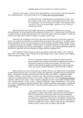 vitalizador. Alguma coisa à maneira dos seus espanhóis favoritos.43

        Poderemos, neste sentido, remeter para outra "lição" gilbertiana - em que, inclusive, o autor fala de alguns dos
seus "espanhóis favoritos" - no trecho que segue de seu livro Heróis e vilões no romance brasileiro:

                                     O escritor plenamente, caracteristicamente, inconfundivelmente escritor, será o
                                     que, em poema, novela, ensaio, conto, se revele capaz de fazer da carne, verbo,
                                     sem o verbo perder, nos mais sensuais desses escritores, mesmo quando místicos
                                     - uma Santa Teresa de Jesus, por exemplo - o gosto ou a cor ou o cheiro ou a
                                     forma da carne. (HV,81).

        Importa, entretanto, neste nosso trabalho, determinar se a contribuição de Gilberto Freyre - nas duas
seminovelas poderá ser caracterizada como uma realização de ficcionista. Ou se, a exemplo do que fez David Daiches
com Aldous Huxley, um estudo citado pelo próprio Freyre,44 deveremos negar ao autor de Casa-grande e senzala essa
condição, para exaltar, Dole, tão somente o ensaísta, recusando o autor de ficção.

         Adotaremos, por metodologia, o termo ficção, que além de mais abrangente e de muito maior significação
interna é um vocábulo com muito mais rica conotação do que, por exemplo, texto; podendo este, na verdade, remeter
apenas às peripécias da frase, aos recursos linguísticos ao nível da estrutura normativa da língua. Quando, na ficção,
se exigirá mais do que isto. Que signifique, ao lado de toda a sua configuração linguística, um valor humano essential,
uma proposta ética dentro de uma visão de mundo própria, e - se quisermos - uma realização aproximada, quando não
perfeitamente enquadrada, dentro dos arquétipos genológicos propostos pedagogicamente.

           Ficção, portanto. E Afrânio Coutinho recorda-nos que a palavra vem do latim: fictionem; com o sentido de
fingire, fictum; ato de modelar, criação, formarção; ato ou efeito de fingir, inventar, simular; suposição; coisa imaginária;
criação da imaginação. Define, então:

                                     A ficção é um dos gêneros literários ou de imaginação criadora (ao lado dos
                                     gêneros dramático, Iírico, ensaístico). A literatura de imaginação ou de criação é a
                                     interpretação da vida por um artista através da palavra. No caso da ficção
                                     (romance, conto, novela) e da epopéia, essa intrepretação é expressa por uma
                                     estória, que encorpa a referida intrepretação. É, portanto, literatura narrativa.45

         Afrânio Coutinho situa, como essência da ficção, a narrativa. Para ele, é sua 'espinha dorsal", correspondendo
ao velho instinto humano de contar e ouvir estórias, uma das mais rudimentares e populates formas de entretenimento.
Adverte, entretanto, que "nem todas as estórias são arte". Para que tenha valor artístico - é a exigência de Afrânio
Coutinho - a narrativa, a estória contada, essa ficção, enfim, exige uma técnica de arranjo e apresentação que
comunicará, ao trabalho produzido, beleza e forma, estrutura e unidade de efeito. 0 autor das Notas de teoria literária
estabelece a diferença entre a ficção - estória - a história e a biografia, por serem as duas últimas "narrativas de fatos
reais", enquanto a primeira - a ficção, a estória - é produto da imaginação criadora, salientando que, "como em toda
arte, suas raízes mergulham na experência humana'.46 Vimos, entretanto, que Afrânio Coutinho propôs a reclassificação
de Os sertões, na história da literatura brasileira, Como obra de ficção, porque, para ele, o método de Euclides da
Cunha revela que:

                                     ... não é o do historiador. Não tem a objetividade, a fidelidade aos fatos, a
                                     imparcialidade, o respeito ao documentos, caracterítstico do método histórico. A
                                     vida real, o acontecimento, só lhe serviam como escorva para a imaginação
                                     criadora. 0 escritor partia habitualmente dos fatos, mas não permanecia preso a
                                     eles, deformava-os, modificava-os, pela lente de sua imaginação. Submetia-os ao
                                     processo de transfiguração artística. Cotejando-se um relato de um episódio com o
                                     que apareceu depois em Os sertões, verifica-se a diferenqa que vai do copista ou
                                     cronista ao artista. E artista é o que era Euclides, antes de tudo.47
 