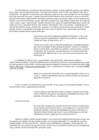 Reconhecidamente, um artista da expressão literária, conforme as várias análises de sua obra, a que aludimos
nesto estudo, é da sua experiência pessoal - e da experiência humana, como um todo - que Gilberto Freyre não se
afasta jamais. "O conjunto de ensinamentos ou de indicações existenciais que a obra de Gilberto Freyre nos propicia
tem a vida como fonte incessante", comenta Eduardo Portella.48 Podemos assim caracterizá-lo como um escritor de
profundo valor humano, inapelavalmente vinculado à cultura do seu país. Que deseja, sempre, em seus escritos, tocar o
humano, e o faz de forma artistística - porque, aplicando-se também a ele, o que Afrânio Coutinho disse de Euclides da
Cunha - artista é o que é "antes de tudo". Constitui a literatura uma espécie de estação intermediária para o seu fim. Daí
rejeitar, por vezes, o "puramente literário", para acolher o "extra-literário" e até o "extra-artistico", chegando por esse
aparente descaminho a atingir, artisticamente, ao poético, no sentido mesmo da poesia como essência do ser. Poetas,
portanto, devem ser considerados um Euclides da Cunha, como um Gilberto Freyre, dentro desta conceituação
oferecida por Eduardo Portella, quando lembra que:

                                     A poesia atua como força de agilização ontológica da linguagem, e não é sem
                                     razão que o poeta vê profundamente. Gilberto Freyre já dissera, a propósito de
                                     Euclides da Cunha, em Vida, forma e cor: /.../

                                     "0 poeta viu os sertões com um olhar mais profundo que o de qualquer geógrafo
                                     puro. Que o de qualquer simples geólogo ou botânico". 0 poeta vê o mundo por
                                     dentro, ou desde dentro, como diriam os espanhóis. E poeta não deve ser apenas
                                     considerado o que faz poemas, mas todo aquele que se encontra tomado pelo
                                     espírito da poesia. Gilberto Freyre o é; já o era mesmo antes dos poemas e das
                                     seminovelas. 49

         A mobilidade de Gilberto Freyre, sua plasticidade como autor literário, artisticamente complexo e
reconhecidamente híbrido, o conduzem idealmente para a realização da seminovela, meio muito próprio para um tipo
de ficção que Michel Zeraffa definiu - de forma admiravelmente adaptável à maneira de ser ficcionista do autor de Dona
Sinhá e o filho padre e O outro amor do doutor Paulo - como "a comunhão de um homem com a sua própria biografia,
como com o mundo".

                                     Roman de la communion d'un homme avec sa propre biographie comme avec le
                                     cosmos /... / affirme la participation d'une âme à toutes les formes de la présence
                                     spirituelle de l'homme.50


        Freyre é um autor a seu modo barroco, que se permite, na sua criação, as mais amplas liberdades. Escreve
Helena Parente Cunha, a propósito dessa tendência:

                                     O Barroco opta por maior liberdade criadora e advoga as mutações do conceito.
                                     Cultiva o hibridismo dos gêneros, proscrito pela normatividade classicista, tendo
                                     produzido, entre outras infrações, a tragicomédia.51

        Lembra-nos ela que:

                                     No século XVIII, a despeito das correntes neo-clássicas manterem compromisso
                                     com as doutrinas do Classicismo francês, a fé no progresso e a crise dos valores
                                     tradicionais sacodem a convição da imutabilidade dos gêneros. Além disso, as
                                     importantes formas literárias que nascem, como o drama burguês e uma nova
                                     modalidade de romance, jogam por terra a tirania da norma. 52

         Voltemos a Afrânio Coutinho, quando reivindica, como característica fundamental da ficção,que ela seja "uma
transmutação da realidade, feita pelo espírito do artista, este inesgotável laboratório".53 E, naturalmente, com uma
realidade própria, a do texto, que não deve - conforme vemos assinalado por Leodegário A. de Azevedo Filho - ser
confundido com a do contexto real específico de que resultou. Não se resumindo a nenhum processo de duplicação
social, conforme a lição de Azevedo Filho, para quem, assim:
 
