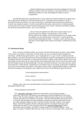 ... o primeiro problema para a construção de uma teoria sociológica do romance diz
                                      respeito as relações entre forma romanesca, como gênero literário e a sociedade
                                      individualista moderna. Ou seja, da homologia de estruturas e da sua
                                      transposição.54

        Azevedo Filho adverte que a obra literária não é o "mero reflexo da consciência coletiva de um grupo social,
mas a expressão das tendências de consciência possível deste". Ensina quo o discurso literário - a ficção - é
descompromissado, por definição, com o discurso da língua, constituindo função do texto literário transformar o
contexto, nunca duplicá-lo, porque "o caráter social da obra literária reside, exclusivamente, no fato dela exprimir
coerentemente uma estrutura mental de um determinado grupo social".55 Assim - novamente com Afrânio Coutinho,
mas dentro da mesma ordem de idéas - ocorre com a ficção que:

                                      ... coloca a massa da experiência de modo a fazer surgir um plano, que se
                                      apresenta como uma entidade, com vida própria, com um sentido
                                      intrínseco,diferente da realidade. A ficção não pretende fornecer um simples retrato
                                      da realidade, mas uma reinterpretação, uma revisão. É o espetáculo da vida
                                      através do olhar interpretativo do artista. /.../ A ficção é, assim, uma forma artística
                                      pela qual o escritor engloba numa estória as suas idéias e sentimentos acerca da
                                      vida.56


2.2 - Elementos da ficção

         Vimos, nas lições de Afrânio Coutinho, que a ficção é uma forma literária através da qual o escritor engloba,
"numa estória as suas idéias e sentimentos acerca do mundo'. Ou seja, sua visião do mundo, mundivisão ou
cosmovisão - a Weltanschauung dos alemães - qua a "capacidade de ver", a que se refere, na definição do termo,
Massaud Moisés, para quem seja como for, parece fora de dúivida qua a idéia de cosmovisão há de estar presente em
todo projeto crítico que se deseje total".57 Essa cosmovisão do artista, conforme, ainda, Afrânio Coutinho, não nos será
apresentada na ficção através de um sistema filosófico ostensivamente delineado, mas por meio de uma estória vivida
por determinadas pessoas num determinado lugar. Claro que o ficcionista tem qua dar a essa visão uma forma, através
da qual alimenta o espírito do leitor, "apelando para a sua fantasia ou para a sua reflexão, ao povoar-lhe a imaginação
e/ou a mente com um mundo novo de idéias, sent.imentos, emoções, ideais. Segundo Afrânio Coutinho, os elementos
da ficção correspondem a três perguntas, que se podem fazer em face de uma obra desse gênero.58 São elas:

                               1) Quem participa dos acontecimentos?

                               2) Que acontece?

                               3) Onde e em que circunstâncias acontece?

        Vejamos, então, como esses elementos podem ser de fato encontrados nas seminovelas, ou seja, na ficção
praticada por Gilberto Freyre:

           P) Quem participa dos acontecimentos?

            R) Em Dona Sinhá e o filho padre, participam dos acontecimentos, como personagens principais: o
        "afrancesado" Paulo Tavares, um brasileiro que viveu longo tempo na Europa, principalmente na França; Dona
        Sinhá e seu filho José Maria, designados no título da obra, e habitantes da praça ou largo de São José do Ribamar,
        no Recife, onde também são "encontrados", pelo narrador, o velho João Gaspar Wanderley, irmão de Dona Sinhá, e
        o Frei Rosário, frade da paróquia, entre outros participantes secundários que sustentam o lado humano da trama,
        que envolve ainda figuras religiosas ou míticas, como Nossa Senhora de Iemanjá, e históricas, como Joaquim
        Nabuco e Dom Vital. Na segunda seminovela, continuação da primeira, o personagem Paulo ocupa espaço
        narrativo ainda mais amplo. Seu nome surge logo no título do livro: 0 outro amor do doutor Paulo. O leitor é
        apresentado a novos personagens, como Roberto Camargo, que passa a ser o principal "informante - técnica
        policial - do narrador a "sinhazinha" Maria Emlía, que se torna o "outro amor" do personagem-título, e o pai da moça,
 