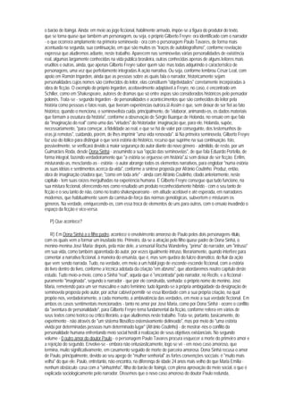 o barão de Itaingá. Ainda: em meio ao jogo ficcional, habilmente armado, impõe-se a figura do produtor do texto,
que se torna quase que também um personagem, ou seja, o próprio Gilberto Freyre: ora identificado com o narrador
- o que ocorrera amplamente na primeira seminovela - ora com o personagem Paulo Tavares, de forma mais
acentuada na segunda, sua continuação, em que são muitos os "traços de autobiografismo", conforme revelação
expressa que aludiremos adiante, neste trabalho. Aparecem nas seminovelas várias personalidades de existência
real, algumas largamente conhecidas na vida pública brasileira, outras conhecidas apenas de alguns leitores mais
eruditos e outras, ainda, que apenas Gilberto Freyre saber quem são; mas todas adquirindo o característico de
personagens, uma vez que perfeitamente integradas A ação narrativa. Ou seja, conforme lembrou César Leal, com
apoio em Ramón Ingarden, ainda que as pessoas sobre as quais fala o narrador, historicamente sejam
personalidades cujos nomes são conhecidos do leitor, elas constituem "objetividades" corretamente incorporadas à
obra de ficção. O exemplo do próprio Ingarden, aceitavelmente adaptável a Freyre, no caso, é encontrado em
Schiller, como em Shakespeare, autores de dramas que só entre aspas são considerados históricos pelo pensador
polonês. Trata-se - segundo Ingarden - de personalidades e acontecimentos que são conhecidos do leitor pela
história como pessoas e fatos reais, que tiveram experiências outrora.59 Assim é que, sem deixar de ser fiel ao fato
histórico, quando o menciona, o seminovelista cuida, principalmente, de "elaborar, animando-os, os dados materiais
que formam a ossatura da história", conforme a observação de Sérgio Buarque de Holanda, no ensaio em que fala
da "imaginação do real" como uma das "virtudes" do historiador: imaginação que, para ele, Holanda, supõe,
necessariamente, "para começar, a fidelidade ao real, e que se há de valer por conseguinte, dos testemunhos de
eras já remotas", cuidando, porém, de lhes imprimir "uma vida renovada". 60 Na primeira seminovela, Gilberto Freyre
faz uso do itálico para distinguir o que será estória do histórico, recurso que suprime na sua continuação. Isto,
possivelmente, se verificará devido à maior segurança do autor diante do novo gênero - admitido, de resto, por um
Guimarães Roda, desde Dona Sinhá - assumindo a sua "opção das seminovelas", de que fala Eduardo Portella, de
forma integral, fazendo verdadeiramente que "a estória se erguesse em história",61 sem deixar de ser ficção. Enfim,
misturando-as, mesclando-as - estória - o autor abrange todos os elementos narrativos, para englobar "numa estória
as suas idéias e sentimentos acerca da vida", conforme a síntese proposta por Afrânio Coutinho. Produz, então,
obra de imaginação criadora que, "como em toda arte" - ainda com Afrânio Coutinho, citado anteriormente, neste
capítulo - tem suas raízes mergulhadas na experiência humana. E Gilberto Freyre consegue qua tudo funcione, na
sua mistura ficcional, oferecendo-nos como resultado um produto reconhecidamente híbrido - com o seu tanto de
ficção e o seu tanto de não, como no teatro shakespeareano - em atitude aceitável e até esperada, em narradores
modernos, que habitualmente saem da camisa-de-força das normas genológicas, subvertem e misturam os
gêneros. Na verdade, enriquecendo-os, com essa troca de elementos de uns para outros, com o ensaio invadindo o
espaço da ficção e vice-versa.

   P) Que acontece?

    R) Em Dona Sinhá a o filho padre, acontece o envolvimento amoroso de Paulo pelos dois personagens-título,
com os quais vem a formar um inusitado trio. Primeiro, dá-se a atração pelo filho quase padre de Dona Sinhá, o
menino-menina José Maria; depois, pela mãe dele, a sensorial Rocha Wanderley, "prima" do narrador, um "intruso"
em sua vida, como também aparentada do autor, por vezes igualmente intruso, literariamente, quando interfere para
comentar a narrativa ficcional, à maneira do ensaísta, que é, mas sem quebra do fulcro dramático, do fluir da ação
que vem sendo narrada. Tudo, na verdade, em meio a um hábil jogo de esconde-esconde ficcional, com a estória
do livro dentro do livro, conforme a técnica adotada da criação "em abismo", que abordaremos noutro capítulo deste
estudo. Tudo meio-a-meio, como a Sinhá "real", aquela que é "encontrada" pelo narrador, no Recife, e a ficcional -
puramente "imaginada", segundo o narrador - que por ele construída, sonhada; o próprio nome do menino, José
Maria, remetendo para um ser masculino e outro feminino; tudo ligando-se à própria ambigüidade da designação de
seminovela proposta pelo autor, por achar cabível permitir-se essa liberdade com a sua própria criação, na qual
propõe-nos, verdadeiramente, a cada momento, a ambivalência das verdades, em meio a sua verdade ficcional. Em
ambos os casos sentimentais mencionados - tanto no amor por José Maria, como por Dona Sinhá - ocorre o conflito
da "aventura de personalidade", para Gilberto Freyre tema fundamental da ficção, conforme reitera em vários de
seus textos como teórico ou crítico literário, a que aludiremos neste trabalho. Trata-se, portanto, basicamente, do
experimento - não através de "um sistema filosófico ostensivamente delineado", mas por meio de "uma estória
vivida por determinadas pessoas num determinado lugar" (Afrânio Coutinho) - de mostrar-nos o conflito da
personalidade humana enfrentando meio social hostil à realização de seus objetivos existanciais. No segundo
volume - 0 outro amor do doutor Paulo - o personagem Paulo Tavares procura esquecer a morte do primeiro amor e
a rejeição do segundo. Envolve-se - embora não entusiasticamente, logo se vê - em novo caso amoroso, que
termina, muito significativamente, em casamento seguido de morte de parceira amorosa. Dona Sinhá recusa o amor
de Paulo, principalmente, devido ao seu apego de "mulher senhorial" às fortes convenções socciais: é "muito mais
velha" do que ele. Paulo, entretanto, não encontra, na diferenqa de idade 24 anos mais velho do que Maria Emília -
nenhum obstáculo: casa com a "sinhazinha", filha do barão de Itaingá, ccm plena aprovação do meio social, o que é
explicada sociologicamente pelo narrador. Dissemos que o novo caso amoroso do doutor Paulo redunda,
 