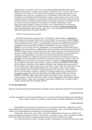 significativamente, em casamento e morte. Trata-se de um dado de ponderável significação artística, literária.
         Mostra que, modernamente, o casamento não iria constituir, na narrativa de Freyre - como seria o caso, em outro
         estilo de época, mais recuado - o fim de uma trama novelesca que fosse uma simples estória de amor, mas o
         preâmbulo para novas ocorrências. O narrador descreve a curta felicidade de Paulo e Maria Emília - baseado,
         principalmente, nas relembranças do informantes Roberto Camargo, com quem convive no ano de 1937, em Paris -
         em páginas tocadas de contido lirismo, e a morte da moça, no Rio de Janeiro, vítima da febre amarela. Na verdade,
         tal como fizera na primeira seminovela, depois de penetrar nos personagens, fortemente, Freyre trabalha suas vidas
         nun contínuo vaivém, para-a-frente-para-trás, envolvendo-os e envolvendo o leitor por todos os lados e
         desprezando o tempo cronológico, A maneira de um Proust, de um Conrad, para oferecer-nos, densamente
         trabalhado, o tempo ficcional. É da morte de Maria Emília que, para o narrador de O outro amor do doutor Paulo,
         surge a vida, literariamente recriada, recuperada - após a perda - através da transfiguração ou transmutação da
         experência humana, dolorosa, nas próprias seminovelas.

            P) Onde e em que circunstâncias acontece?

             R) A primeira seminovela tem sua ação presente - O tempo do livro - situada no Recife, com flash-backs que
         falas da experência do personagem Paulo Tavares na Europa. Gilberto Preyre, aqui, poderá ter sua personalidade
         real ora associada à do narrador, anômimo, ora à do personagem Paulo, com quem chegará quase a confundir-se,
         no desenvolvimento da estória, ou seja, na segunda seminovela, apresentada como continuação da primeira. No
         prosseguimento da trama, quase todo o desenrolar dos acontecimentos - que não são muitos, para serem
         significativos - ocorre na Europa. Na França, principalmente, com uma volta episódica ao Brasil. Contém ainda, O
         outro amor, numerorosas referências a realidade brasileira, através dos fluxos de consciência dos personagens, que
         recordam, na Europa, aspectos da vida qua deixaram para trás no país de nascimento. As circunstâncias envolvem
         um grupo de brasileiros vivendo em Paris no final do século XIX, a partir da implantação do regime republicano em
         nosso país, o que dá oportunidade a Freyre para um sem número de observações de caráter histórico e
         antropológico-sociológico, que enriquecem o espaço discursivo da seminovela. Da mesma forma que ocorrera a
         Dona Sinhá, conforme a observação de Ricardo Ramos, "passados sem perceber do ficcional para o costume, da
         teia subjetiva para a tomada exterior com elementos do histórico".62 O narrador de O outro amor do doutor Paulo
         discorre longamente sobre moda e modos, brasileiros e europeus, comparando-os, avaliando-os; sobre culinária,
         sobre artes plásticas, sobre literatura, sobre arquitetura e urbanismo, o que é propiciado pelas reuniões de Paulo
         com seus amigos a pelas viagens am grupo a países como a Itália e a Grécia, sempre com retornos a Paris, e tudo
         em meio a uma atmosfera vivida pelo próprio Gilberto Freyre em sua juventude. O nome do autor, omitido na
         primeira seminovela, aparece na segunda - embora apenas Gilberto, sem o sobrenome - assim como títulos de
         livros seus são mencionados. Veremos, por exemplo, que o personagem Roberto Camargo, efetivamente, leu o
         Casa-grande e senzala, pelo qual demonstra grande apreço, lamentando que Paulo Tavares não o tenha lido.
         Encontram-se referências a alguns amigos íntimos do autor, como o pintor Cícero Dias, talvez figura, em certa
         medida, inspiradora - como ainda, possivelmente, também, Vicente do Rego Monteiro, ambos brasileiros radicados
         na Europa, conforme se sabe63 - para os personagens "afrancesados" de Gilberto Freyre, a exemplo de Roberto
         Camargo, o principal "informante" da segunda seminovela.

2.3 - Por que seminovela?

Novela de um novo tipo. Não por Ihe faltar parte de sua virtude mas por se apresentar enriquecida em sua perspectiva.

                                                                                                         GILBERTO FREYRE

Creio que, pela primeira vez numa novela brasileira, ocorre a necessária convivência harmoniosa entre o psicológico, o
                social, o cultural, o histórico e 0 científico, sem que um deles se imponha, totalitariamente, aos demais.

                                                                                                           OSMAR PIMENTEL

        Quando Gilberto Freyre denomina de seminovelas, às suas criações Dona Sinhá e o filho padre e O outro
amor do doutor Paulo, estará incorrendo no deslize das invenções arbitrárias, a que se refere Afrânio Coutinho,64 ou, na
verdade, irá conseguir fundamentar aceitavelmente a designação proposta?
        Sabemos que, muitas vezes, são as editoras, por motivos evidentemente comerciais, que estabelecem os
gêneros ou subgêneros das obras, levando em conta, inclusive, o tamanho ou o peso - físico - dos volumes ou, ainda, a
preferência ocasional dos Ieitores, que alguma pesquisa de mercado tenha eventualmente revelado.
        Tem razão Helena Parente Cunha - no estudo já referido em assinalar que os escritores de hoje usam de muito
 