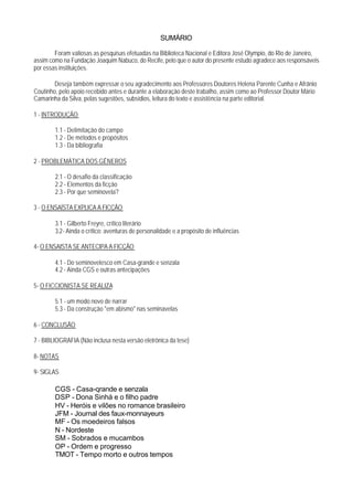SUMÁRIO

        Foram valiosas as pesquisas efetuadas na Biblioteca Nacional e Editora José Olympio, do Rio de Janeiro,
assim como na Fundação Joaquim Nabuco, do Recife, pelo que o autor do presente estudo agradece aos responsáveis
por essas instituições.

        Deseja também expressar o seu agradecimento aos Professores Doutores Helena Parente Cunha e Afrânio
Coutinho, pelo apoio recebido antes e durante a elaboração deste trabalho, assim como ao Professor Doutor Mário
Camarinha da Silva, pelas sugestões, subsídios, leitura do texto e assistência na parte editorial.

1 - INTRODUÇÃO

        1.1 - Delimitação do campo
        1.2 - De métodos e propósitos
        1.3 - Da bibliografia

2 - PROBLEMÁTICA DOS GÊNEROS

        2.1 - O desafio da classificação
        2.2 - Elementos da ficção
        2.3 - Por que seminovela?

3 - O ENSAÍSTA EXPLICA A FICÇÃO

        3.1 - Gilberto Freyre, crítico literário
        3.2- Ainda o crítico: aventuras de personalidade e a propósito de influências

4- O ENSAISTA SE ANTECIPA A FICÇÃO

        4.1 - Do seminovelesco em Casa-grande e senzala
        4.2 - Ainda CGS e outras antecipações

5- O FICCIONISTA SE REALIZA

        5.1 - um modo novo de narrar
        5.3 - Da construção "em abismo" nas seminavelas

6 - CONCLUSÃO

7 - BIBLIOGRAFIA (Não inclusa nesta versão eletrônica da tese)

8- NOTAS

9- SIGLAS

        CGS - Casa-qrande e senzala
        DSP - Dona Sinhá e o filho padre
        HV - Heróis e vilões no romance brasileiro
        JFM - Journal des faux-monnayeurs
        MF - Os moedeiros falsos
        N - Nordeste
        SM - Sobrados e mucambos
        OP - Ordem e progresso
        TMOT - Tempo morto e outros tempos
 