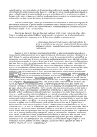 maior liberdade em sua criação artística, não lhes importando verdadeiramente enquadrar seus livros neste ou naquele
gênero literário. Ou, poderemos acrescentar, dando-lhes o rótulo que lhes pareça mais adequado, não os rotulando ou,
ainda, em função dessa desimportância atribuída ao assunto, aceitando que teóricos ou críticos ou historiadores
literários - enfim, outros - designem seus trabalhos como lhes pareça mais conveniente, por uma razão ou por outra, de
ordem estética, ou, ainda, no caso dos editores, de simples interesse comercial.

         Sem uma forma fixa, rígida, uma vez que modernamente seus valores estéticos, técnicos e de linguagem de
interrelacionam, se mesclam, os gêneros literários vão se tornando cada vez mais difíceis de classificar. Resulta, assim,
perfeitamente aceitável que, uma vez lhes reconhecendo a mais ampla liberdade de criar, conceda-se aos autores
também a de designar - ou não - as suas criações.

        Sabemos que Guimarães Rosa não etiquetou o seu Grande sertão: veredas. Também não o fez a editora.
Trata-se, na vardade, para Antônio Cândido, de "uma dessas obras perturbadoras, que desafiam classificações".
Conforme assinala Cândido, o importante no livro de Rosa, é que se inclui entre as produções que:

                                         ... pela acentuada elaboração formal, restauram a dignidade estilística da
                                         prosa, ao mesmo tempo que convergem para o rompimento das convenções
                                         da linguagem rotineira e para a abertura de novos e insuspeitados caminhos
                                         na Literatura.65

          Machado de Assis foi tão notável romancista como contista. E se quiséssemos classificar alguns de seus
romances como coletâneas de contos, isto de alguma forma deveria determinar uma apreciação estética diversa da
obra? Diminuir-lhe, por acaso, a importância, no caso de se pensar do romance que seja gênero superior? Pelo seu
miniaturismo - na verdade, poder de síntese, concentração, qualidades próprias de um gênero sobretudo econômico -
não poderão alguns capítulos de romances de Machado de Assis chegarem a ser tidos como contos? Vidas secas, de
Graciliano Ramos, e O risco do bordado, de Autran Dourado, podem indiferentemente ser lidos como romances ou
livros de contos. São narrativas que se entrelaçam, mas possuem independência, de forma que, sem prejuízo, as
podemos ler separadamente e fora da ordem estabelecida pelos autores. Cada uma dessas narrativas ou cada capítulo
- funciona das duas formas: como peça independence ou como parte do todo. É o caso também do célebre
Winnesburg, Ohio, de Sherwood Anderson. Albert Camus usou para denominar suas obras de ficção, não o termo
roman, mas récits, enquanto William Faulkner deu preferência à expressão a reminescence, para seu The reivers (Os
desgarrados), que não é um livro de memórias ou confissões, mas uma ficção, um romance, ou - na língua do autor - "a
novel". Graham Greene denominou o Nosso homem em Havana - que pode aceitavelmente ser descrito como um
romance policial de ação violenta - de conto de fadas. Carson McCullers chamou de story - estória - tanto a um texto de
mais cem páginas - o Balada do café triste como a outro, de oito, o célebre conto "Um rochedo, uma árvore, uma
nuvem", que figura em várias antologias do gênero. O argentino Jorge Luis Borges prefere, para designar suas
narrativas, o termo que é, além de simples rotulação, título de livro: Ficciones. Esta opção borgiana foi seguida no Brasil
por alguns autores, entre os quais Hilda Hilst e Clarice Lispector; esta, ainda, inscreve em página de rosto, abaixo de
alguns de seus títulos, a palavra pulsações. Silviano Santiago fez constar logo na capa de seu romanoe-ensaio Em
liberdade - um bem sucedido casamento de gêneros literários - que se trata de uma ficção. Borges, algumas vezes,
refere-se às suas ficções como relatos (termo tradicional, em espanhol, para contos) ou, ainda, mais analiticamente,
ejercicios de prosa narrativa. A palavra "ejercicios", na verdade, remete bem para o experimentalismo do autor. Mas,
voltando aos ficcionistas brasileiros, vemos um Ivan Ângelo decidir-se por uma óbvia ambivalência, ao oferecer, junto
ao seu título mais célebre - o livro A festa - esta indicação: romance: contos. Na verdade, sua obra pode ser tomada
como uma só unidade, uma só estória (romance) e pode ser lida - da mesma forma que de Dourado, Ramos e
Anderson, referidas - como uma reunião unidades (contos) , independentes entre elas. Geraldo Ferraz, por sua vez,
chama de romances - no plural - ao seu Doramundo, que é geralmente denominado, pela crítica, de romance. Há ainda
autores que, por concordarem com uma determinada tendência da crítica, que vê na narrative de ficção estruturas
textuais a serem analisadas, optaram pelo termo textos, para designarem suas criações literárias. Seria o equivalente à
critica textual, terreno já adstrito ao campo da linguística, em relação à análise literária. Extrapolaria aos limites do
nosso trabalho, entrarmos nesse terreno, pois teríamos que fazer a distinção entre valores como estruturas frasais e
estruturas textuais, discutindo categorias como estruturas de superfície e profundas, que seriam, segundo os
especialistas, os dois níveis da função de um texto, relacionados ou com os atributos dos personagens ou com a
manifestação discursiva, conforme nos mostra Leodegário A. de Azevedo Filho, no capítulo em que estuda "A
semântica estrutural", em seu livro Teoria da literatura.66
 
