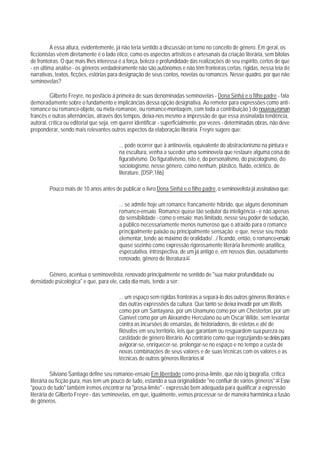 A essa altura, evidentemente, já não teria sentido a discussão on torno no conceito de gênero. Em geral, os
ficcionistas vêem diretamente é o lado ético, como os aspectos artísticos e artesanais da criação literária, sem bitolas
de fronteiras. O que mais Ihes interessa é a força, beleza e profundidade das realizações de seu espírito, certos de que
- en última análise - os gêneros verdadeiramente não são autônomos e não têm fronteiras certas, rígidas, nessa teia de
narrativas, textos, ficções, estórias para designação de seus contos, novelas ou romances. Nesse quadro, por que não
seminovelas?

         Gilberto Freyre, no posfácio à primeira de suas denominadas seminovelas - Dona Sinhá e o filho padre - fala
demoradamente sobre o fundamento e implicâncias dessa opção designativa. Ao remeter para expressões como anti-
romance ou romance-objeto, ou meta-romanoe, ou romance-montaqem, com toda a contribuição ) do nouveau-roman
francês e outras alternâncias, através dos tempos, deixa-nos mesmo a impressão de que essa assinalada tendência,
autoral, crítica ou editorial que seja, em querer identificar - superficialmente, por vezes - determinadas obras, não deve
preponderar, sendo mais relevantes outros aspectos da elaboração literária. Freyre sugere que:

                                         ... pode ocorrer que à antinovela, equivalente do abstracionismo na pintura e
                                         na escultura, venha a suceder uma seminovela que restaure alguma coisa do
                                         figurativismo. Do figurativismo, isto é, do personalismo, do psicologismo, do
                                         sociologismo, nesse gênero, como nenhum, plástico, fluido, eclético, de
                                         literature. (DSP,186)

        Pouco mais de 10 anos antes de publicar o livro Dona Sinhá e o filho padre, o seminovelista já assinalava que:

                                         ... se admite hoje um romance francamente híbrido, que alguns denominam
                                         romance-ensaio. Romance quase tão sedutor da inteligência - e não apenas
                                         da sensibilidade - como o ensaio; mas limitado, nesse seu poder de sedução,
                                         a público necessariamente menos numeroso que o atraído para o romance
                                         principalmente paixão ou principalmente sensação; e que, nesse seu modo
                                         elementar, tende ao máximo de oralidade/.../ ficando, então, o romance-ensaio
                                         quase sozinho como expressão rigorosamente literária livremente analítica,
                                         especulativa, introspectiva, de um já antigo e, em nossos dias, ousadamente
                                         renovado, gênero de literatura.67

       Gênero, acentua o seminovelista, renovado principalmente no sentido de "sua maior profundidade ou
densidade psicológica" e que, para ele, cada dia mais, tende a ser:

                                         ... um espaço sem rígidas fronteiras a separá-lo dos outros gêneros literários e
                                         das outras expressões da cultura. Que tanto se deixa invadir por um Wells
                                         como por um Santayana, por um Unamuno como por um Chesterton, por um
                                         Ganivet como por um Alexandre Herculano ou um Oscar Wilde, sem levantar
                                         contra as incursões de ensaístas, de historiadores, de estetas e até de
                                         filósofos em seu território, leis que garantam ou resguardem sua pureza ou
                                         castidade de gênero literário. Ao contrário como que regozijando-se delas para
                                         avigorar-se, enriquecer-se, prolongar-se no espaço e no tempo a custa de
                                         novas combinações de seus valores e de suas técnicas com os valores e as
                                         técnicas de outros gêneros literários.68

          Silviano Santiago define seu romanoe-ensaio Em liberdade como prosa-limite, que não ig biografia, crítica
literária ou ficção pura, mas tem um pouco de tudo, estando a sua originalidade "no confluir de vários gêneros".69 Esse
"pouco de tudo" também iremos encontrar na "prosa-limite" - expressão bem adequada para qualificar a expressão
literária de Gilberto Freyre - das seminovelas, em que, igualmente, vemos processar-se de maneira harmônica a fusão
de gêneros.
 