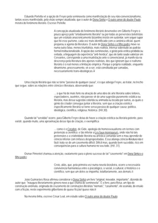 Eduardo Portella vê a opção de Freyre pela seminovela como manifestação de seu não-convencionalismo,
tantas vezes manifestado, pela visão sempre atualizada, que o autor de Dona Sinhá e O outro amor do doutor Paulo
mostra do fenômeno literário. Escreve Portella:

                                     A concepção atualizada do fenômeno literário desenvolve em Gilberto Freyre o
                                     pouco apreço pelo "ortodoxamente literário" ou por todas as perversões beletristas
                                     que um estatuto anacronicamente bizantino insiste em sustentar, sem sequer supor
                                     que foi esse purismo, cada vez mais identificado com a canônica oficial, quem
                                     preparou a agonia da literatura. O autor de Dona Sinhá e o filho padre move-se
                                     numa outra faixa, menos triunfalista, mais realista, intensa sobretudo ao padrão
                                     formal institucionalizado. A opção das seminovelas, o gosto pela erótica proibida ou
                                     evitada, a linguagem da experência "anti-heróica", que ele tanto soube valorizar em
                                     Cervantes, corresponde a uma insatisfação ante o convencional, já manifesta na
                                     descrença pela literatura dos apenas realistas, dos que ignoram que o realismo
                                     literário é o real menos a limitação empírica. Porque a própria realidade, enquanto
                                     dinamismo, processamento, vir-a-ser, está constituída por camadas,
                                     necessariamente trans-ideológicas.70


       Uma criação literária que não se torne "passiva de qualquer causa", é o que advoga Freyre, ao tratar, no trecho
que segue, sobre as relações entre ciência e literatura, observando que:

                                     ... o que há de mais forte na atração de uma obra de arte literária sobre leitores,
                                     espectadores, ouvintes, não pareoe vir de uma sugestão puramente estática ou
                                     literária, mas dessa sugestão colorida ou animada ou tocada por outras, as quais o
                                     gênio do criador consegue juntar a literária, sem que a criação estética
                                     especificamente literária se torne serva passiva de qualquer causa: política,
                                     ideológica, científica, religiosa, histórica. (HV,30).

          Quando tal "servidão" ocorre, para Gilberto Freyre deixa de haver a criação estética ou literária potente, para
existir, quando muito, uma aproximação desse tipo de criação, e exemplifica:

                                     ... como é o Corydon, de Gide, apologia do homossexualismo em termos com
                                     pretensão a científico; e tão inferior a Les faux-monnayeurs, onde não há tais
                                     pretensões e a criatividade literária ou artística comanda sem o mau aprendiz de
                                     ciência inferior com ênfases despropositadas. Essa alianqa ciência-literatura não é
                                     fácil: trata-se de um casemento difícil. Difícil mas, quando bem sucedido, rico em
                                     conseqüências para a cultura humana no seu todo. (HV, 31).

         Osmar Pimentel chamou a atenção, exatamente para o pleno sucesso de tal "casemento" em Dona Sinhá e o
filho padre:

                                     Creio, aliás, que, pela primeira vez numa novela brasileira, ocorre a necessária
                                     convivência harmoniosa entre o psicológico, o social, o cultural, o histórico e o
                                     científico, sem que um deles se imponha, totalitariamente, aos demais.71

         João Guimarães Rosa afirmou considerar o Dona Sinhá um livro "original, inovador, importante", dizendo do
autor que: "inaugura literariamente gênero novo a que chama de seminovela". É o livro, para Rosa, um tipo de
construção anômala, originada do cruzamento de construções literárias "normais", "casamento", ele assinala, do ensaio
com a ficção, neste experimento gilbertiano de quase ficção/ quase não.72

        Na mesma linha, escreve César Leal, em estudo sobre O outro amor do doutor Paulo:
 