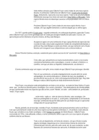 Volto minhas atenções para Gilberto Freyre como criador de uma nova espécie
                                      literária. A seminovela. 0 último livro de Gilberto Freyre, O outro amor do doutor
                                      Paulo, efetivamente, representa essa nova espécie. Trata-se de uma forma literária
                                      inteiramente nova que teve início com outro livro: Dona Sinhá e o filho padre. Como
                                      espécie literária nova era natural que causasse certa perplexidade entre os críticos.
                                      /.../

                                      Proclamo Gilberto Freyre Como criador de uma nova espicie literiria. Isso é
                                      verdade, atC! que algulfim demonstre o contrsrio daquilo que se afirma agora.

        Em 1977, quando publica O outro amor - segunda seminovela, em cortinuação da primeira, aparecida 13 anos
antes Gilberto Freyre usa o termo genológico por ele criado para designar trabalho de outro autor. Escreve, em
apresentação ao livro Romanco em preto e branco, de Ruy João Marques:

                                      Ao aparecer agora ccm uma seminovela em que a graça literária da expressão não
                                      esconde de todo o observador argutamente médico do comportarmento humano, o
                                      professor Ruy João Marques se junta aos mistos: aos que namoram com a ficção
                                      literária sem renegarem seus compromissos com a ciência médica.73

         Osmar Pimentel chamou a atenção, exatamente para o pleno sucesso de tal "casemento" em Dona Sinhá e o
filho padre:

                                      Creio, aliás, que, pela primeira vez numa novela brasileira, ocorre a necessária
                                      convivência harmoniosa entre o psicológico, o social, o cultural, o histórico e o
                                      científico, sem que um deles se imponha, totalitariamente, aos demais.74

         O termo seminovela surge sem aspas e sem grifo, nesse estudo em que Gilberto Freyre prossegue, dizendo:

                                      Pois em sua seminovela, versando empolgantemente assunto além de social,
                                      antropológico, de extrema delicadeza e, também da mais viva atualidade - o
                                      preconceito de raça ou de cor, entre certa burguesia do Brasil de hoje - Ruy João
                                      Marques realiza a difícil façanha de modo atraentemente literário.75

         Para Freyre, essa atração reside principalmente em tratar-se de um livro - ao modo de Dona Sinhá e O outro
amor - que, "ao interesse literário junta o sociológico. Ou o social, o brasileiro". São ainda palavras do referido prefácio,
em que o prefaciador insiste nos aspectos que dão ao livro, assim "híbrido", de autor - como também ele, prefaciador -
"misto", Freyre repete:

                                      ... assim misto - repita-se - além de interesse literário, valor sociológico. Um
                                      interesse prolongando-se no outro. E, assim juntos, completando-se em novela de
                                      novo tipo: seminovela não por lhe faltar parte de sua virtude mas por se apresentar
                                      enriquecida em sua perspectiva.76

         Novela, portanto, de um novo tipo, reivindica Freyre, Aceitando assim pronunciamentos como os de Rosa e
Leal, que o proclamaram criador de uma nova espécie ou novo gênero na literatura. E, em prefácio a outra obra de
ficção, que considera a seu modo sociológica - o livro Sangue no canavial, de Gileno Novaes - Gilberto Freyre,
escrevendo em 1976, e não utilizando, embora, o termo seminovela, define o que vem a ser essa espécie am pauta,
conforme dela faz uso Novaes:

                                      Trata-se de um depoimento, em forma de romance, em que à ficção se junta
                                      alguma sociologia, daquela que já se convencionou chamar de existencial.
                                      Existencial pelo concreto, pelo vivo, pelo carnal, até, de suas revelações; ou dos
                                      flagrantes de convivência humana que apresenta. A afinidade do jovem autor
 