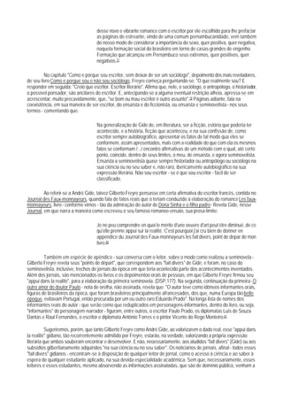 desse novo e vibrante romance com o escritor por ele escolhido para lhe prefaciar
                                     as páginas de estreante, vindo de uma comum pernambucanidade, vem também
                                     do nosso modo de considerar a importância do sexo, quer positiva, quer negativa,
                                     naquela formação social do brasileiro em torno de casas-grandes de engenho.
                                     Formação que alcançou em Pernambuco seus extremos, quer positivos, quer
                                     negativos.77

         No capítulo "Como e porque sou escritor, sem deixar de ser um sociólogo", depoimento dos mais reveladores,
de seu livro Como e porgue sou e não sou sociólogo, Freyre começa perguntando-se: "O que realmente sou? E
responder em seguida: "Creio que escritor. Escritor literário". Afirma que, nele, o sociólogo, o antropólogo, o historiador,
o possível ponsador, são ancilares do escritor. E, antecipando-se a alguma eventual restrição alheia, apressa-se em
acrescentar, muito precavidamente, que, "se bom ou mau escritor é outro assunto".78 Páginas adiante, fala na
coexistência, em sua maneira de ser escritor, do ensaísta e do ficcionista, ou ensaísta e seminovelista - nos seus
termos - comentando que:

                                     Na generalização de Gide de, em literatura, ser a ficção, estória que poderia ter
                                     acontecido, e a história, ficção que aconteceu, e na sua confissão de, como
                                     escritor sempre autobiográfico, apresentar os fatos de tal modo qua eles se
                                     conformem, assim apresentados, mais com a realidade do que com ela os mesmos
                                     fatos se conformam /.../ encontro afirmativas de um método com o qual, até certo
                                     ponto, coincide, dentro de seus limites, o meu, de ensaísta, e agora seminovelista.
                                     Ensaísta a seminovelista quase sempre historiador ou antropólogo ou sociólogo na
                                     sua ciência ou no seu saber e, não raro, ibericamente autobiográfico na sua
                                     expressão literária. Não sou escritor - se é que sou escritor - fácil de ser
                                     classificado.

         Ao referir-se a André Gide, talvez Gilberto Freyre pensasse em certa afirmativa do escritor francês, contida no
Journal des Faux-monnayeurs, quando fala de fatos reais que o teriam conduzido à elaboração do romance Les faux-
monnayeurs, livro - conforme vimos - tão da admiração do autor de Dona Sinhá e o filho padre- Revela Gide, nesse
Journal, em que narra a maneira como escreveu o seu famoso romanoe-ensaio, sua prosa-limite:

                                     Je ne peu comprendre en quoi le mérite d'une oeuvre d'art peut être diminué, de ce
                                     qu'elle prenne appui sur la realité. C'est pourquoi j'ai cru bien de donner en
                                     appendice du Journal des Faux-monnayeurs les fait divers, point de depar de mon
                                     livre.80

         Também em espécie de apêndice - sua conversa com o leitor, sobre o modo como realizou a seminovela -
Gilberto Freyre revela seus "points de départ", que correspondem aos "fait divers" de Gide, e foram, no caso do
seminovelista, inclusive, trechos de jornais da época em que teria acontecido parte dos acontecimentos inventados.
Além dos jornais, são mencionados os livros e os depoimentoo orais de pessoas, em que Gilberto Freyre firmou seu
"appui dans la realité", para a elaboração da primeira seminovela. (DSP,177). Na segunda, continuação da primeira - O
outro amor do doutor Paulo - nota de orelha, não assinada, revela que: "O autor teve como idôneos informantes orais,
figuras de brasileiros da época, que foram brasileiros principalmente afrancesados, dos que, numa Europa tão belle
époque, evitavam Portugal, então procurada por um ou outro raro Eduardo Prado". Na longa lista de nomes dos
informantes reais do autor - que serão como que reduplicados em personagens-informantes, dentro do livro, ou seja,
"informantes" do personagem-narrador - figuram, entre outros, o escritor Paulo Prado, os diplomatas Luís de Souza
Dantas e Raul Fernandes, o escritor e diplomata Antônio T orres e o pintor Vicente do Rego Monteiro.81

           Sugeriremos, porém, que tanto Gilberto Freyre como André Gide, ao valorizarem o dado real, esse "appui dans
la realité" gidiano, tão recorrentemente admitido por Freyre, estarão, na verdade, valorizando a própria expressão
literária que ambos souberam encontrar e desenvolver. E não, neoessariamente, aos aludidos "fait divers" (Gide) ou aos
subsídios gilbertianamente adquiridos "na sua ciência ou no seu saber". Os noticiários de jornais, afinal - todos esses
"fait divers" gidianos - encontram-se à disposição de qualquer leitor de jornal, como o acesso à ciência e ao saber à
espera de qualquer estudante aplicado, na sua devida especialidade acadêmica. Sem que, necessariamente, esses
leitores e esses estudantes, mesmo absorvendo as informações assinaladas, que são de domínio público, venham a
 