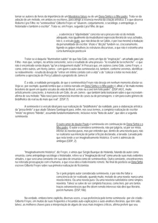 tornar-se autores de livros da importância de um Moedeiros falsos ou de um Dona Sinhá e o filho padre. Trata-se da
adoção de um método, em ambos os escritores, para atingir a essência mesma da criação artística. É o que observa
Roberto Lyra Filho: no "seninovelista" Gilberto Freyre vê "atuarem, conjuntamente, o sociólogo, o antropólogo, o
historiador e também o escritor". Trata-se, em Freyre, segundo Lyra Filho, de que:

                                       ... a aderência à "objetividade" concreta vai a procura não só do método
                                       adequado, mas igualmente da insubstituível expressão literária de seus achados,
                                       isto é, o veículo exato, que não deixa de ser (aliás, é por isso mesmo) a tradução
                                       da personalidade do escritor. Visão e "dicção" fundem-se, croceanamente,
                                       ligando os golpes intuitivos às estruturas discursivas, a que não é estranha uma
                                       certa iluminação poética.82

         Tratar-se-á daquela "illumination subite" de que fala Gide, como um tipo de "inspiração" - um achado, para Lyra
Filho - mas que, sempre, no artista consciente, será o resultado de uma procura - "le resultat de la recherche" - e que
não é encontrado senão depois "qu"on a longuement etudié".83 Procura que, em autores como Gide, como Freyre, e
como, entre outros, um Henry James - com quem o autor das seminovelas irá, também, conforme veremos, identificar-
se notavelmente - resulta do desejo de "entrar em íntimo contato com a vida" e de "colocar o leitor no meio dela",
conforme a apreciação de Percy Lubbock a propósito de James.84

         É a vida, a realidade perseguida, de que o seminovelista Freyre não deseja em nenhum momento afastar-se.
Veja-se, por exemplo, quando lembra que a estória narrada em Dona Sinhá e o filho padre é, afinal, a "de muito menino
brasileiro de quem em quatro séculos de vida do Brasil, a mãe ou a avó tem feito padre". (DSP,44) E, muito
artisticamente consciente, à maneira de um Gide, de um James - que também tanto teorizaram sobre o que escreviam -
afirma de seu método: "Não nasci para romancista inventor de casos ou de personagens; e sim para outro gêinero de
bisbilhotice do real ou do mais que real". (DSP,7).

         A seninovela é o veículo ideal para sua realização de "bisbilhoteiro" da realidade, para a elaboração artística
da "prosa-limite" a que alude Silviano Santiago;85 para, enfim, nos seus termos, a completa realização de escritor
"misto" no gênero "híbrido", assumido fundamentadamente, inclusive nesta "Nota do autor", que abre a segunda
seminovela;

                                       O outro amor do doutor Paulo é seminovela em continuação de Dona Sinhá e o
                                       filho padre. O autor a considera seminovela, não por julgá-la, só por ser mista,
                                       inferior às novelas puras, mas por entender que, dentro de uma novela pura, não
                                       se realizaria sua intenção de juntar à ficção declarada, a larvada. Larvada pelo
                                       que nela tende a ser imaginativamente histórico. O semi é admissão de
                                       ambíguo.(QDP, 2).


         "Imaginativamente histórico", diz Freyre, e vimos que Sérgio Buarque de Holanda, falando do autor como
ensaísta, como antropólogo-sociólogo e historiador, refere-se à "imaginação do real" como uma de suas mais evidentes
virtudes, e que será uma constante em sua obra de ensaísta como de seminovelista. Outra constante, encontraremos
na reiterada preocupação com o humano, a que essa obra a todo instante remete. No final do posfácio ao Dona Sinhá,
escreve Gilberto Freyre sobre sua primeira realização de ficcionista:

                                       Se é pelo próprio autor considerada seminovela, é por não lhe faltar a
                                       consciência de ter realizado, quando muito, metade de uma novela: nunca uma
                                       novela inteira. Ou uma novela pura. Ou uma noveleta satisfatória como simples
                                       noveleta. Talvez se salve de ser completo fracasso, como livro, por uns tantos
                                       traços extranovelescos que Ihe dêem remoto interesse não direi que literário,
                                       porém humano. (DSP,186).

         Na verdade, embora torne explícita, diversas vezes, a sua preferência pelo termo seminovela - por ele criado -
Gilberto Freyre, em muitas de suas freqüentes e fecundas auto-explicações e auto-análises literárias, que têm sido,
talvez, as melhores chaves para a interpretação de alguns de seus mais insignes críticos, afirma preferir que seu
 