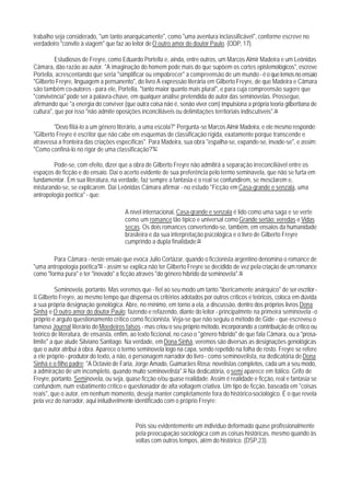 trabalho seja considerado, "um tanto anarquicamente", como "uma aventura inclassificável", conforme escreve no
verdadeiro "convite à viagem" que faz ao leitor de O outro amor do doutor Paulo. (ODP, 17).

          Estudiosos de Freyre, como Eduardo Portella e, ainda, entre outros, um Marcos Almir Madeira e um Leônidas
Câmara, dão razão ao autor. "A imaginação do homem pode mais do que supõem os cortes epistemológicos", escreve
Portella, acrescentando que seria "simplificar ou empobrecer" a compreensão de um mundo - é o que lemos no ensaio
"Gilberto Freyre, linguagem a pensanento", do livro A expressão literária em Gilberto Freyre, de que Madeira e Câmara
são também co-autores - para ele, Portella, "tanto maior quanto mais plural", e para cuja compreensão sugere que
"convivência" pode ser a palavra-chave, em qualquer análise pretendida do autor das seminovelas. Prossegue,
afirmando que "a energia do conviver (que outra coisa não é, senão viver com) impulsiona a própria teoria gilbertiana de
cultura", que por isso "não admite oposições inconciliáveis ou delimitações territoriais indiscutíveis".86

         "Devo filiá-lo a um gênero literário, a uma escola?" Pergunta-se Marcos Almir Madeira, e ele mesmo responde:
"Gilberto Freyre é escritor que não cabe em esquemas de classificação rígida, exatamente porque transcende e
atravessa a fronteira das criações específicas". Para Madeira, sua obra "espalha-se, expande-se, invade-se", e assim:
"Como confiná-lo no rigor de uma classificação?"87

        Pode-se, com efeito, dizer que a obra de Gilberto Freyre não admitirá a separação irreconciliável entre os
espaços de ficção e do ensaio. Daí o acerto evidente de sua preferência pelo termo seminavela, que não se furta em
fundamentar. Em sua literatura, na verdade, faz sempre a fantasia e o real se confundirem, se mesclarem e,
misturando-se, se explicarem. Daí Leônidas Câmara afirmar - no estudo "Ficção em Casa-grande e senzala, uma
antropologia poética" - que:

                                       A nível internacional, Casa-grande e senzala é lido como uma saga e se verte
                                       como um romance tão típico e universal como Grande sertão: veredas e Vidas
                                       secas. Os dois romances convertendo-se, também, em ensaios da humanidade
                                       brasileira e da sua interpretação psicológica e o livro de Gilberto Freyre
                                       cumprindo a dupla finalidade.88

        Para Câmara - neste ensaio que evoca Julio Cortázar, quando o ficcionista argentino denomina o romance de
"uma antropologia poética"89 - assim se explica não ter Gilberto Freyre se decidido de vez pela criação de um romance
como "forma pura" e ter "inovado" a ficção através "do gênero híbrido da seminovela".90

          Seminovela, portanto. Mas veremos que - fiel ao seu modo um tanto "ibericamente anárquico" de ser escritor -
91 Gilberto Freyre, ao mesmo tempo que dispensa os critérios adotados por outros críticos e teóricos, coloca em dúvida
a sua própria designação genológica. Abre, no rnínimo, em torno a ela, a discussão, dentro dos próprios livros Dona
Sinhá e O outro amor do doutor Paulo: fazendo e refazendo, diante do leitor - principalmnte na primeira seminovela - o
próprio e arguto questionamento crítico como ficcionista. Veja-se que não seguiu o método de Gide - que escreveu o
famoso Journal literário do Moedeiros falsos - mas criou o seu próprio método, incorporando a contribuição de crítico ou
teórico de literatura, de ensaísta, enfim, ao texto ficcional, no caso o "gênero híbrido" de que fala Câmara, ou a "prosa-
limite" a que alude Silviano Santiago. Na verdade, em Dona Sinhá, veremos são diversas as designações genológicas
que o autor atribui à obra. Aparece o termo seminovela logo na capa, sendo repetido na folha de rosto. Freyre se refere
a ele próprio - produtor do texto, a não, o personagem narrador do livro - como seminovelista, na dedicatória de Dona
Sinhá e o filho padre: "A Octavio de Faria, Jorge Amado, Guimarães Rosa: novelistas completos, cada um a seu modo,
a admiração de um incompleto, quando muito seminovelista".92 Na dedicatória, o semi aparece em itálico. Grifo de
Freyre, portanto. Seminovela, ou seja, quase ficção e/ou quase realidade. Assim é realidade e ficção, real e fantasia se
confundem, num esbatimento crítico e questionador de alta voltagem criativa. Um tipo de ficção, baseada em "coisas
reais", que o autor, em nenhum momento, deseja manter completamente fora do histórico-sociológico. É o que revela
pela vez do narrador, aqui iniludivelmente identificado com o próprio Freyre:


                                           Pois sou evidentemente um indivíduo deformado quase profissionalmente
                                           pela preocupação sociológica com as coisas históricas, mesmo quando às
                                           voltas com outros tempos, além do histórico. (DSP,23).
 