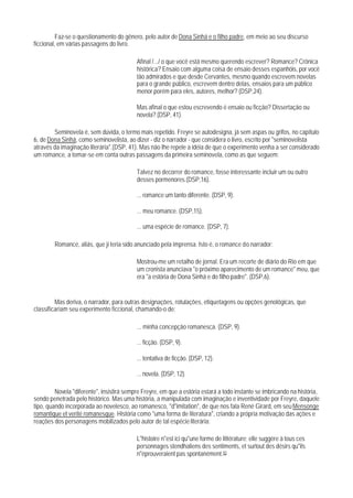 Faz-se o questionamento do gênero, pelo autor de Dona Sinhá e o filho padre, em meio ao seu discurso
ficcional, em várias passagens do livro.

                                           Afinal /.../ o que você está mesmo querendo escrever? Romance? Crônica
                                           histórica? Ensaio com alguma coisa de ensaio desses espanhóis, por você
                                           tão admirados e que desde Cervantes, mesmo quando escrevem novelas
                                           para o grande público, escrevem dentro delas, ensaios para um público
                                           menor porém para eles, autores, melhor? (DSP,24).

                                           Mas afinal o que estou escrevendo é ensaio ou ficção? Dissertação ou
                                           novela? (DSP, 41).

        Seminovela é, sem dúvida, o termo mais repetido. Freyre se autodesigna, já sem aspas ou grifos, no capítulo
6, de Dona Sinhá, como seminovelista, ao dizer - diz o narrador - que considera o livro, escrito por "seminovelista
através da imaginação literária".(DSP, 41). Mas não Ihe repele a idéia de que o experimento venha a ser considerado
um romance, a tomar-se em conta outras passagens da primeira seminovela, como as que seguem:

                                           Talvez no decorrer do romance, fosse interessante incluir um ou outro
                                           desses pormenores.(DSP,16).

                                           ... romance um tanto diferente. (DSP, 9).

                                           ... meu romance. (DSP,15).

                                           ... uma espécie de romance. (DSP, 7).

        Romance, aliás, que ji teria sido anunciado pela imprensa. Isto é, o romance do narrador:

                                           Mostrou-me um retalho de jornal. Era um recorte de diário do Rio em que
                                           um cronista anunciava "o próximo aparecimento de um romance" meu, que
                                           era "a estória de Dona Sinhá e do filho padre". (DSP,6).


         Mas deriva, o narrador, para outras designações, rotulações, etiquetagens ou opções genológicas, que
classificariam seu experimento ficcional, chamando-o de:

                                           ... minha concepção romanesca. (DSP, 9).

                                           ... ficção. (DSP, 9).

                                           ... tentativa de ficção. (DSP, 12).

                                           ... novela. (DSP, 12).

         Novela "diferente", insistirá sempre Freyre, em que a estória estará a todo instante se imbricando na história,
sendo penetrada pelo histórico. Mas uma história, a manipulada com imaginação e inventividade por Freyre, daquele
tipo, quando incorporada ao novelesco, ao romanesco, "d"imitation", de que nos fala René Girard, em seu Mensonge
romantique et verité romanesque. História como "uma forma de literatura", criando a própria motivação das ações e
reações dos personagens mobilizados pelo autor de tal espécie literária:

                                           L"histoire n"est ici qu"une forme de littérature; elle suggère à tous ces
                                           personnages stendhaliens des sentiments, et surtout des désirs qu"ils
                                           n"éprouveraient pas spontanément.93
 